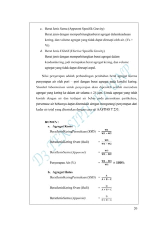 20
c. Berat Jenis Semu (Apperent Spesifik Gravity)
Berat jenis dengan memperhitungkanberat agregat dalamkeadaaan
kering, dan volume agregat yang tidak dapat diresapi oleh air. (Vs +
Vi)
d. Berat Jenis Efektif (Efective Spesifik Gravity)
Berat jenis dengan memperhitungkan berat agregat dalam
keadaankering, jadi merupakan berat agregat kering, dan volume
agregat yang tidak dapat diresapi aspal.
Nilai penyerapan adalah perbandingan perubahan berat agregat karena
penyerapan air oleh pori – pori dengan berat agregat pada kondisi kering.
Standart laboratorium untuk penyerapan akan diperoleh setelah merendam
agregat yang kering ke dalam air selama ± 24 jam. Untuk agregat yang telah
kontak dengan air dan terdapat air bebas pada permukaan partikelnya,
persentase air bebasnya dapat ditentukan dengan mengurangi penyerapan dari
kadar air total yang ditentukan dengan cara uji AASTHO T 255.
RUMUS :
a. Agregat Kasar
BeratJenisKeringPermukaan (SSD) =
BeratJenisKering Oven (Bulk) =
BeratJenisSemu (Apparent) =
Penyerapan Air (%) =
b. Agregat Halus
BeratJenisKeringPermukaan (SSD) =
BeratJenisKering Oven (Bulk) =
BeratJenisSemu (Apparent) =
 
