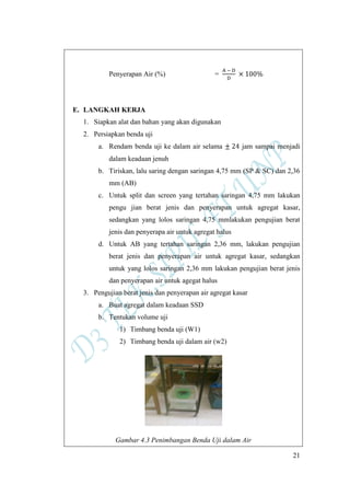 21
Penyerapan Air (%) =
E. LANGKAH KERJA
1. Siapkan alat dan bahan yang akan digunakan
2. Persiapkan benda uji
a. Rendam benda uji ke dalam air selama jam sampai menjadi
dalam keadaan jenuh
b. Tiriskan, lalu saring dengan saringan 4,75 mm (SP & SC) dan 2,36
mm (AB)
c. Untuk split dan screen yang tertahan saringan 4,75 mm lakukan
pengu jian berat jenis dan penyerapan untuk agregat kasar,
sedangkan yang lolos saringan 4,75 mmlakukan pengujian berat
jenis dan penyerapa air untuk agregat halus
d. Untuk AB yang tertahan saringan 2,36 mm, lakukan pengujian
berat jenis dan penyerapan air untuk agregat kasar, sedangkan
untuk yang lolos saringan 2,36 mm lakukan pengujian berat jenis
dan penyerapan air untuk agegat halus
3. Pengujian berat jenis dan penyerapan air agregat kasar
a. Buat agregat dalam keadaan SSD
b. Tentukan volume uji
1) Timbang benda uji (W1)
2) Timbang benda uji dalam air (w2)
Gambar 4.3 Penimbangan Benda Uji dalam Air
 