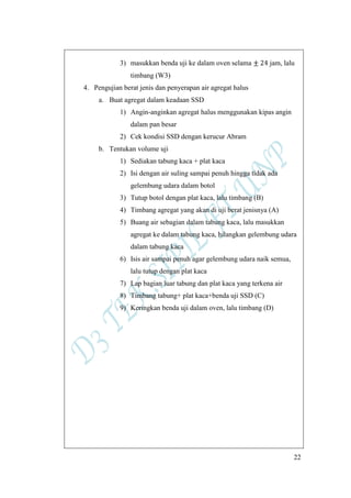 22
3) masukkan benda uji ke dalam oven selama jam, lalu
timbang (W3)
4. Pengujian berat jenis dan penyerapan air agregat halus
a. Buat agregat dalam keadaan SSD
1) Angin-anginkan agregat halus menggunakan kipas angin
dalam pan besar
2) Cek kondisi SSD dengan kerucur Abram
b. Tentukan volume uji
1) Sediakan tabung kaca + plat kaca
2) Isi dengan air suling sampai penuh hingga tidak ada
gelembung udara dalam botol
3) Tutup botol dengan plat kaca, lalu timbang (B)
4) Timbang agregat yang akan di uji berat jenisnya (A)
5) Buang air sebagian dalam tabung kaca, lalu masukkan
agregat ke dalam tabung kaca, hilangkan gelembung udara
dalam tabung kaca
6) Isis air sampai penuh agar gelembung udara naik semua,
lalu tutup dengan plat kaca
7) Lap bagian luar tabung dan plat kaca yang terkena air
8) Timbang tabung+ plat kaca+benda uji SSD (C)
9) Keringkan benda uji dalam oven, lalu timbang (D)
 