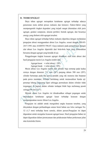 29
D. TEORI SINGKAT
Daya tahan agregat merupakan ketahanan agregat terhadap adanya
penurunan mutu akibat proses mekanis dan kimiawi. Faktor-faktor yang
mempengaruhi tingkat degradasi yang terjadi sangat ditentukan oleh jenis
agregat, gradasi campuran, ukuran pertikel, bentuk agregat, dan besarnya
energy yang dialami oleh agregat tersebut.
Daya tahan agregat terhadap beban mekanis diperiksa dengan melakukan
pengujian abrasi menggunakan abrasi Los Angeles, sesuai dengan SNI-03-
2417-1991 atau AASHTO T96-87. Gaya mekanis pada pemeriksaan dengan
alat abrasi Los Angeles diperoleh dari bola-bola baja yang dimasukkan
bersama dengan agregat yang hendak di uji.
Penggolongan tingkat keausan agregat diindikasi oleh nilai abrasi dari
hasil pengujian mesin Los Angeles terdiri dari:
Agregat kasar nilai abrasi < 20%
Agregat lunak nilai abrasi >50%
Mesin abrasi Los Angeles terdiri dari silinder baja tertutup pada kedua
sisinya dengan diameter 711 mm (28") panjang dalam 508 mm (20");
silinder bertumpu pada dua poros pendek yang tak menerus dan berputar
pada poros mendatar; Silinder berlubang untuk memasukkan benda uji:
penutup lubang terpasang rapat sehingga permukaan dalam silinder tidak
terganggu; di bagian dalam silinder terdapat bilah baja melintang penuh
setinggi 89 mm (3,5").
Metode abrasi Los Angeles ini dimaksudkan sebagai pegangan untuk
menentukan ketahanan agregat kasar terhadap keausan dengan
mempergunakan mesin Abrasi Los Angeles.
Pengujian ini adalah untuk mengetahui angka keausan tersebut, yang
dinyatakan dengan perbandingan antara berat bahan aus lolos saringan No.
12 (1,7 mm) terhadap berat semula, dalam persen.Pengujian ini dapat
digunakan untuk mengukur keausan agregat kasar. Hasil pengujian bahan ini
dapat digunakan dalam perencanaan dan pelaksanaan bahan perkerasan jalan
atau konstruksi beton.
 