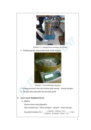 3
Gambar 1.2 penggetaran saringan di vibrator
6. Timbang agregat yang tertahan pada setiap saringan
Gambar 1.3 penimbangan agregat
7. Hitung persentase lolos dan tertahan pada masing – masing saringan
8. Masukan data pada table dan plot pada grafik
F. DATA DAN PERHITUNGAN
1. DATA
Rumus-rumus yang digunakan
Berat tertahan (gr) = (Berat saringan + agregat) – Berat saringan
Kumulatif tertahan (%) = %100
)(
)(
X
grtertahanlkomulatifjumlahtota
grertahanankomulatift
 