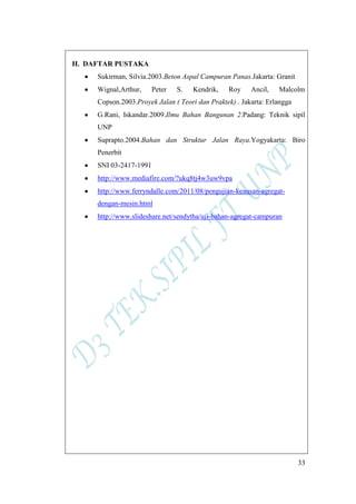33
H. DAFTAR PUSTAKA
Sukirman, Silvia.2003.Beton Aspal Campuran Panas.Jakarta: Granit
Wignal,Arthur, Peter S. Kendrik, Roy Ancil, Malcolm
Copson.2003.Proyek Jalan ( Teori dan Praktek) . Jakarta: Erlangga
G.Rani, Iskandar.2009.Ilmu Bahan Bangunan 2.Padang: Teknik sipil
UNP
Suprapto.2004.Bahan dan Struktur Jalan Raya.Yogyakarta: Biro
Penerbit
SNI 03-2417-1991
http://www.mediafire.com/?ukq8tj4w3uw9vpa
http://www.ferryndalle.com/2011/08/pengujian-keausan-agregat-
dengan-mesin.html
http://www.slideshare.net/sendytha/uji-bahan-agregat-campuran
 