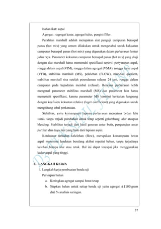 37
Bahan ikat: aspal
Agregat : -agregat kasar, agregat halus, pengisi/filler.
Peralatan marshall adalah merupakan alat penguji campuran beraspal
panas (hot mix) yang umum dilakukan untuk mengetahui untuk kekuatan
campuran beraspal panas (hot mix) yang digunakan dalam perkerasan lentur
jalan raya. Parameter kekuatan campuran beraspal panas (hot mix) yang diuji
dengan alat marshall harus memenuhi spesifikasi seperti: penyerapan aspal,
rongga dalam aspal (VIM), rongga dalam agregat (VMA), rongga terisi aspal
(VFB), stabilitas marshall (MS), pelelehan (FLOW), marshall quotient,
stabilitas marshall sisa setelah perendaman selama 24 jam, rongga dalam
campuran pada kepadatan membal (refusal). Rencana perkerasan lebih
mengenal parameter stabilitas marshall (MS) dan perameter lain harus
memenuhi spesifikasi, karena parameter MS tersebut berkaitan langsung
dengan koefisien kekuatan relative (layer coefficient) yang digunakan untuk
menghitung tebal perkerasan.
Stabilitas, yaitu kemampuan lapisan perkerasan menerima beban lalu
lintas, tanpa terjadi perubahan untuk tetap seperti gelombang, alur ataupun
bleeding. Stabilitas terjadi dari hasil geseran antar butir, penguncian antar
partikel dan daya ikat yang baik dari lapisan aspal.
Ketahanan terhadap kelelehan (flow), merupakan kemampuan beton
aspal menerima lendutan berulang akibat repetisi beban, tanpa terjadinya
kelehan berupa alur atau retak. Hal ini dapat tercapai jika menggunakan
kadar aspal yang tinggi.
E. LANGKAH KERJA
1. Langkah kerja pembuatan benda uji
Persiapan bahan
a. Keringkan agregat sampai berat tetap
b. Siapkan bahan untuk setiap benda uji yaitu agregat gram
dari % analisis saringan.
 