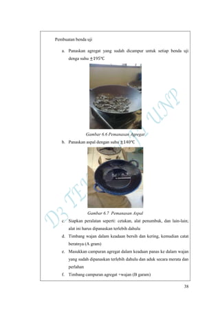 38
Pembuatan benda uji
a. Panaskan agregat yang sudah dicampur untuk setiap benda uji
denga suhu
Gambar 6.6 Pemanasan Agregat
b. Panaskan aspal dengan suhu
Gambar 6.7 Pemanasan Aspal
c. Siapkan peralatan seperti: cetakan, alat penumbuk, dan lain-lain;
alat ini harus dipanaskan terlebih dahulu
d. Timbang wajan dalam keadaan bersih dan kering, kemudian catat
beratnya (A gram)
e. Masukkan campuran agregat dalam keadaan panas ke dalam wajan
yang sudah dipanaskan terlebih dahulu dan aduk secara merata dan
perlahan
f. Timbang campuran agregat +wajan (B garam)
 