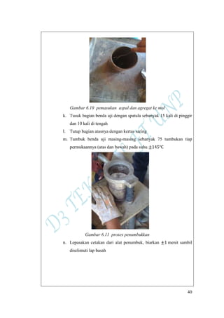 40
Gambar 6.10 pemasukan aspal dan agregat ke mol
k. Tusuk bagian benda uji dengan spatula sebanyak 15 kali di pinggir
dan 10 kali di tengah
l. Tutup bagian atasnya dengan kertas saring
m. Tumbuk benda uji masing-masing sebanyak 75 tumbukan tiap
permukaannya (atas dan bawah) pada suhu
Gambar 6.11 proses penumbukkan
n. Lepasakan cetakan dari alat penumbuk, biarkan menit sambil
diselimuti lap basah
 