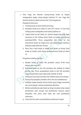 42
c. Ukur tinggi dan diameter masing-masing benda uji dengan
menggunakan jangka sorong dengan ketelitian 0,1 mm. tinggi dan
diameter benda uji adalah rata-rata dari 3 kali pengukuran.
Pengukuran berat jenis
a. Timbang benda uji (berat benda uji kering)
b. Masukkan benda uji ke dalan air suhu selama 3-5 menit dan
timbang untuk mendapatkan berat benda ijindalam air
c. Angkat benda uji dari dalam air, selimuti dengan kain yang dapat
menyerap air lalu timbang (berat benda uji kondisi jenuh-kering
permukaan/SSD). Proses pengambilan dari dalam air dan
menyelimuti benda uji dengan kain serta penimbangan sebaiknya
dilakukan tidak lebih dari 30 detik
d. Berat Jenis Curah benda iji adalah berat benda uji kering/ berat
benda uji kondisi jenuh kering permukaan-berat benda uji dalam
air
Pengukuran stabilitas dan flow
a. Rendam benda uji dalam bak perendam selama 30-40 menit
dengan suhu tetap
b. Kelurakan benda uji dari bak perendam dan letakkan ke dalam
proving ring. Proses pengangkatan benda iji dari bak perendam
sampai terjadi beban maks tidak boleh melebihi 30 detik
c. Pasang proving ring keseluruhan dan letakkan pada mesin penguji
d. Pasang arloji pengukur pelelehan (flow) dan atur kedudukannya
e. Naikkkan kepala penekan beserta benda ujinya hingga menyentuh
alas cincin penguji, sebelum pembebanan diberikan
f. Berikan pembebanan pada benda uji denga kecepatan tetap sampai
pembebenan maks tercapai atau pembebanan menurun seperti
ditunjukka oleh jarum arloji tekan dan catat pembebanan
maksimum
g. Catat nilai flow pada saat pembebanan maksimum tercapai
 