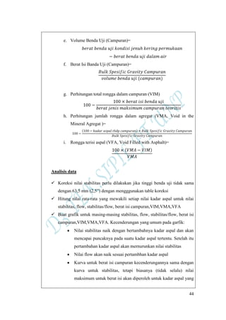 44
e. Volume Benda Uji (Campuran)=
f. Berat Isi Banda Uji (Campuran)=
g. Perhitungan total rongga dalam campuran (VIM)
h. Perhitungan jumlah rongga dalam agregat (VMA, Void in the
Mineral Agregat )=
i. Rongga terisi aspal (VFA, Void Filled with Asphalt)=
Analisis data
 Koreksi nilai stabilitas perlu dilakukan jika tinggi benda uji tidak sama
dengan 63,5 mm (2,5”) dengan mengggunakan table koreksi
 Hitung nilai rata-rata yang mewakili setiap nilai kadar aspal untuk nilai
stabilitas, flow, stabilitas/flow, berat isi campuran,VIM,VMA,VFA
 Buat grafik untuk masing-masing stabilitas, flow, stabilitas/flow, berat isi
campuran,VIM,VMA,VFA. Kecenderungan yang umum pada garfik:
Nilai stabilitas naik dengan bertambahnya kadar aspal dan akan
mencapai puncaknya pada suatu kadar aspal tertentu. Setelah itu
pertambahan kadar aspal akan mernurunkan nilai stabilitas
Nilai flow akan naik sesuai pertambhan kadar aspal
Kurva untuk berat isi campuran kecenderungannya sama dengan
kurva untuk stabilitas, tetapi biasanya (tidak selalu) nilai
maksimum untuk berat isi akan diperoleh untuk kadar aspal yang
 