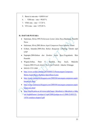 53
5. Berat isi rata-rata = 0,0034 t/m³
6. - VIM rata – rata = 99,85 %
7. VMA rata – rata = 17,76 %
8. VFA rata – rata = 475,94 %
H. DAFTAR PUSTAKA
Sukirman, Silvia.1995.Perkerasan Lentur Jalan Raya.Bandung: Penerbit
Nova
Sukirman, Silvia.2003.Beton Aspal Campuran Panas.Jakarta: Granit
G.Rani, Iskandar.2009.Ilmu Bahan Bangunan 2.Padang: Teknik sipil
UNP
Suprapto.2004.Bahan dan Struktur Jalan Raya.Yogyakarta: Biro
Penerbit
Wignal,Arthur, Peter S. Kendrik, Roy Ancil, Malcolm
Copson.2003.Proyek Jalan ( Teori dan Praktek) . Jakarta: Erlangga
SNI 03-1737-1989
http://www.scribd.com/doc/39795880/13-Perancangan-Campuran-
Beton-Aspal-Panas-Berbasis-Spesifikasi-Lama
http://tower-indonesia.blogspot.com/2009/04/rancangan-campuran-aspal-
beton-mix.html
http://tower-indonesia.blogspot.com/2009/04/rancangan-campuran-aspal-
beton-mix.html
http://digilib.petra.ac.id/viewer.php?page=1&submit.x=0&submit.y=0&q
ual=high&fname=/jiunkpe/s1/sip4/2000/jiunkpe-ns-s1-2000-21495132-
14781-struktur-chapter3.pdf
 