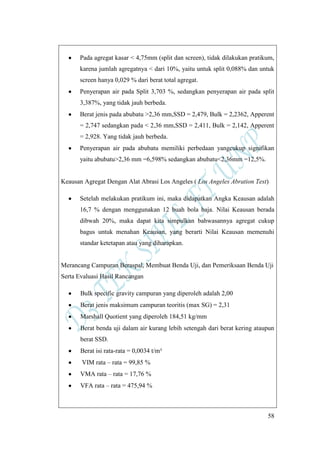58
Pada agregat kasar < 4,75mm (split dan screen), tidak dilakukan pratikum,
karena jumlah agregatnya < dari 10%, yaitu untuk split 0,088% dan untuk
screen hanya 0,029 % dari berat total agregat.
Penyerapan air pada Split 3,703 %, sedangkan penyerapan air pada split
3,387%, yang tidak jauh berbeda.
Berat jenis pada abubatu >2,36 mm,SSD = 2,479, Bulk = 2,2362, Apperent
= 2,747 sedangkan pada < 2,36 mm,SSD = 2,411, Bulk = 2,142, Apperent
= 2,928. Yang tidak jauh berbeda.
Penyerapan air pada abubatu memiliki perbedaan yangcukup signifikan
yaitu abubatu>2,36 mm =6,598% sedangkan abubatu<2,36mm =12,5%.
Keausan Agregat Dengan Alat Abrasi Los Angeles ( Los Angeles Abration Test)
Setelah melakukan pratikum ini, maka didapatkan Angka Keausan adalah
16,7 % dengan menggunakan 12 buah bola baja. Nilai Keausan berada
dibwah 20%, maka dapat kita simpulkan bahwasannya agregat cukup
bagus untuk menahan Keausan, yang berarti Nilai Keausan memenuhi
standar ketetapan atau yang diharapkan.
Merancang Campuran Beraspal, Membuat Benda Uji, dan Pemeriksaan Benda Uji
Serta Evaluasi Hasil Rancangan
Bulk specific gravity campuran yang diperoleh adalah 2,00
Berat jenis maksimum campuran teoritis (max SG) = 2,31
Marshall Quotient yang diperoleh 184,51 kg/mm
Berat benda uji dalam air kurang lebih setengah dari berat kering ataupun
berat SSD.
Berat isi rata-rata = 0,0034 t/m³
VIM rata – rata = 99,85 %
VMA rata – rata = 17,76 %
VFA rata – rata = 475,94 %
 