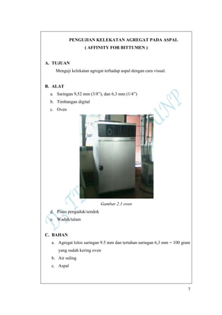 7
PENGUJIAN KELEKATAN AGREGAT PADA ASPAL
( AFFINITY FOR BITTUMEN )
A. TUJUAN
Menguji kelekatan agregat terhadap aspal dengan cara visual.
B. ALAT
a. Saringan 9,52 mm (3/8”), dan 6,3 mm (1/4”)
b. Timbangan digital
c. Oven
Gambar 2.1 oven
d. Pisau pengaduk/sendok
e. Wadah/talam
C. BAHAN
a. Agregat lolos saringan 9.5 mm dan tertahan saringan 6,3 mm = 100 gram
yang sudah kering oven
b. Air suling
c. Aspal
 