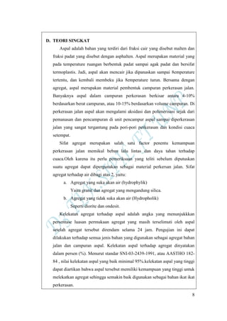 8
D. TEORI SINGKAT
Aspal adalah bahan yang terdiri dari fraksi cair yang disebut malten dan
fraksi padat yang disebut dengan asphalten. Aspal merupakan material yang
pada temperature ruangan berbentuk padat sampai agak padat dan bersifat
termoplastis. Jadi, aspal akan mencair jika dipanaskan sampai 8emperature
tertentu, dan kembali membeku jika 8emperature turun. Bersama dengan
agregat, aspal merupakan material pembentuk campuran perkerasan jalan.
Banyaknya aspal dalam campuran perkerasan berkisar antara 4-10%
berdasarkan berat campuran, atau 10-15% berdasarkan volume campuran. Di
perkerasan jalan aspal akan mengalami aksidasi dan polimerisasi sejak dari
pemanasan dan pencampuran di unit pencampur aspal sampai diperkerasan
jalan yang sangat tergantung pada pori-pori perkerasan dan kondisi cuaca
setempat.
Sifat agregat merupakan salah satu factor penentu kemampuan
perkerasan jalan memikul beban lalu lintas dan daya tahan terhadap
cuaca.Oleh karena itu perlu pemeriksaan yang teliti sebelum diputuskan
suatu agregat dapat dipergunakan sebagai material perkersan jalan. Sifat
agregat terhadap air dibagi atas 2, yaitu:
a. Agregat yang suka akan air (hydrophylik)
Yaitu granit dan agregat yang mengandung silica.
b. Agregat yang tidak suka akan air (Hydropholik)
Seperti diorite dan ondesit.
Kelekatan agregat terhadap aspal adalah angka yang menunjukkkan
persentase luasan permukaan agregat yang masih terselimuti oleh aspal
setelah agregat tersebut direndam selama 24 jam. Pengujian ini dapat
dilakukan terhadap semua jenis bahan yang digunakan sebagai agregat bahan
jalan dan campuran aspal. Kelekatan aspal terhadap agregat dinyatakan
dalam persen (%). Menurut standar SNI-03-2439-1991, atau AASTHO 182-
84 , nilai kelekatan aspal yang baik minimal 95%.kelekatan aspal yang tinggi
dapat diartikan bahwa aspal tersebut memiliki kemampuan yang tinggi untuk
melekatkan agregat sehingga semakin baik digunakan sebagai bahan ikat ikat
perkerasan.
 