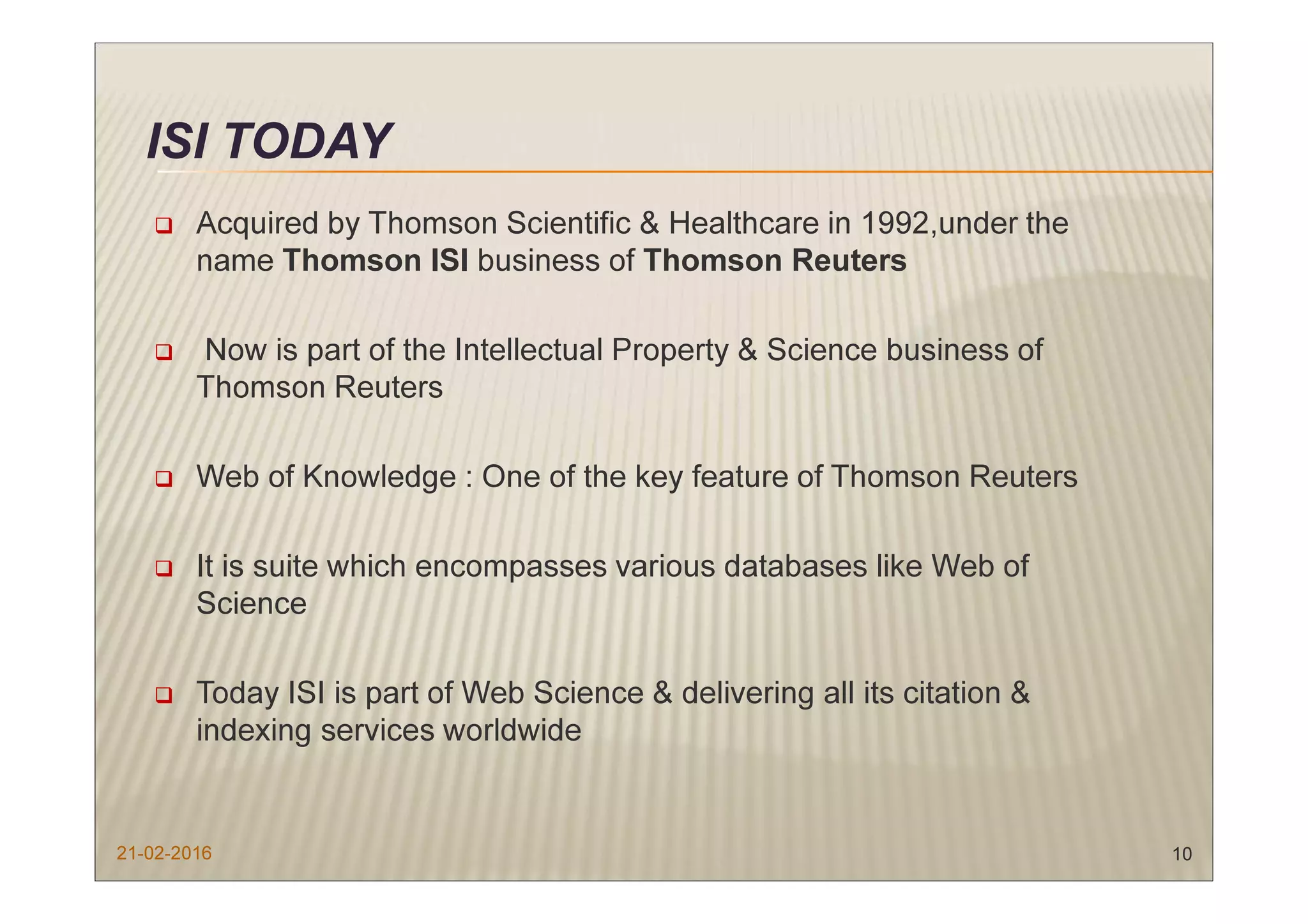 ISI TODAY
Acquired by Thomson Scientific & Healthcare in 1992,under the
name Thomson ISI business of Thomson Reuters
Now is part of the Intellectual Property & Science business of
Thomson Reuters
Web of Knowledge : One of the key feature of Thomson Reuters
It is suite which encompasses various databases like Web of
Science
Today ISI is part of Web Science & delivering all its citation &
indexing services worldwide
21-02-2016 10
 