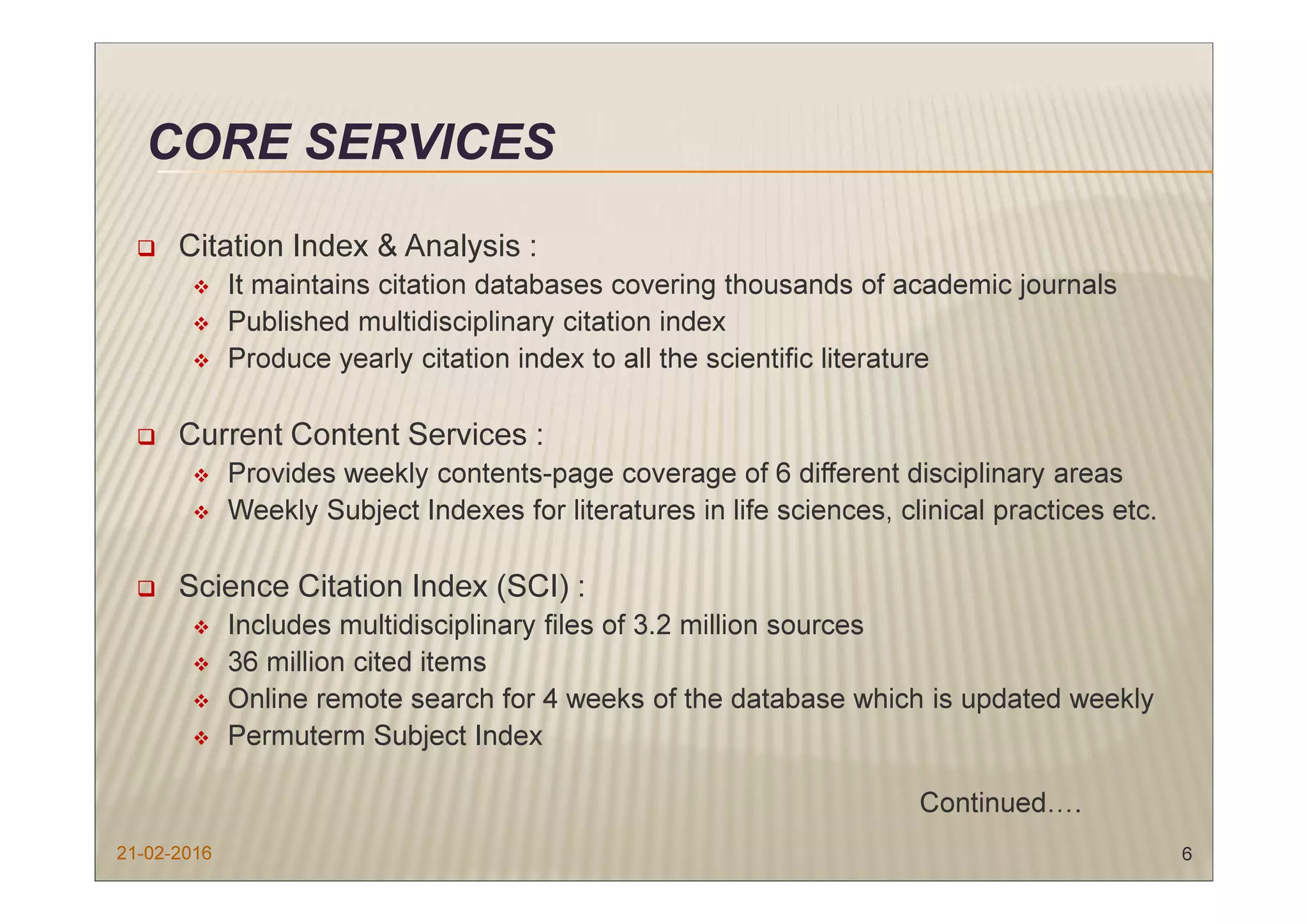 CORE SERVICES
Citation Index & Analysis :
It maintains citation databases covering thousands of academic journals
Published multidisciplinary citation index
Produce yearly citation index to all the scientific literature
Current Content Services :
Provides weekly contents-page coverage of 6 different disciplinary areas
Weekly Subject Indexes for literatures in life sciences, clinical practices etc.
Science Citation Index (SCI) :
Includes multidisciplinary files of 3.2 million sources
36 million cited items
Online remote search for 4 weeks of the database which is updated weekly
Permuterm Subject Index
Continued….
21-02-2016 6
 