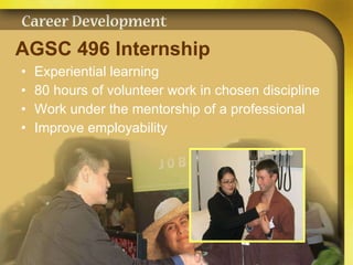 AGSC 496 Internship   Experiential learning 80 hours of volunteer work in chosen discipline Work under the mentorship of a professional Improve employability 