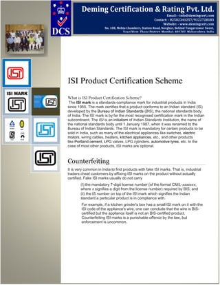 ISI Product Certification Scheme
What is ISI Product Certification Scheme?
The ISI mark is a standards-compliance mark for industrial products in India
since 1955. The mark certifies that a product conforms to an Indian standard (IS)
developed by the Bureau of Indian Standards (BIS), the national standards body
of India. The ISI mark is by far the most recognised certification mark in the Indian
subcontinent. The ISI is an initialism of Indian Standards Institution, the name of
the national standards body until 1 January 1987, when it was renamed to the
Bureau of Indian Standards. The ISI mark is mandatory for certain products to be
sold in India, such as many of the electrical appliances like switches, electric
motors, wiring cables, heaters, kitchen appliances, etc., and other products
like Portland cement, LPG valves, LPG cylinders, automotive tyres, etc. In the
case of most other products, ISI marks are optional.
Counterfeiting
It is very common in India to find products with fake ISI marks. That is, industrial
traders cheat customers by affixing ISI marks on the product without actually
certified. Fake ISI marks usually do not carry
(I) the mandatory 7-digit license number (of the format CM/L-xxxxxxx,
where x signifies a digit from the license number) required by BIS; and
(ii) the IS number on top of the ISI mark which signifies the Indian
standard a particular product is in compliance with.
For example, if a kitchen grinder's box has a small ISI mark on it with the
ISI code of the appliance's wire, one can conclude that the wire is BIS-
certified but the appliance itself is not an BIS-certified product.
Counterfeiting ISI marks is a punishable offence by the law, but
enforcement is uncommon.
Deming Certification & Rating Pvt. Ltd.
Email: - info@demingcert.com
Contact: - 02502341257/9322728183
Website: - www.demingcert.com
No. 108, Mehta Chambers, Station Road, Novghar, Behind Tungareswar Sweet,
Vasai West, Thane District, Mumbai- 401202, Maharashtra, India
 