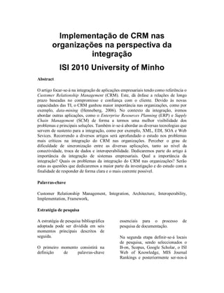 Ribeiro, et al. – Integração de CRM

Implementação de CRM nas organizações na
        perspectiva da integração

                   ISI 2010 University of Minho
ABSTRACT

O artigo focar-se-á na integração de aplicações empresariais tendo como referência o Customer
Relationship Management (CRM). Este, dá ênfase a relações de longo prazo baseadas no
compromisso e confiança com o cliente. Devido às novas capacidades das TI, o CRM ganhou
maior importância nas organizações, como por exemplo, data-mining (Henneberg, 2006). No
contexto da integração, iremos abordar outras aplicações, como o Enterprise Resources Planning
(ERP) de forma a termos uma melhor visibilidade dos problemas e principais soluções. Também
ir-se-á abordar as diversas tecnologias que servem de sustento para a integração, como por
exemplo, XML, EJB-JMS. Será aprofundado o estudo nos problemas mais críticos na integração
do CRM nas organizações. Perceber o grau de dificuldade de sincronização entre as diversas
aplicações, tanto ao nível da conectividade, troca de dados e interoperabilidade. Dedicaremos parte
do artigo à importância da integração de sistemas empresariais. Qual a importância da integração?
Quais os problemas da integração do CRM nas organizações. Com este artigo concluiu-se que o
CRM é bastante complicado de integrar devido ao humano como utilizador e não propriamente
problemas tecnológicos.

Palavras-chave

Customer Relationship Management, Integration, Implementation, ERP, EJB-JMS, XML.




ESTRATÉGIA DE PESQUISA                               Journal Rankings e posteriormente ser-nos-á
                                                     disponibilizado o acesso ao APSI. Os quatro
A estratégia de pesquisa bibliográfica               primeiros sites permitir-nos-ão abarcar um
adoptada pode ser dividida em seis                   número       relevante    de    documentos
momentos principais descritos de seguida.            bibliográficos devido à dimensão da base de
                                                     dados dos mesmos. O penúltimo possibilitar-
O primeiro momento consistirá na definição           nos-á a consulta dos rankings das melhores
de palavras-chave essenciais para o processo         cento e vinte e cinco revistas MIS
de pesquisa de documentação.                         classificadas por um conjunto de autores
                                                     assim como teremos acesso a artigos
                                                     relacionados com sistemas integrados. A
Na segunda etapa definir-se-á locais de
                                                     terceira fase incidirá sobre a selecção da
pesquisa, sendo seleccionados o B-on,
                                                     documentação.       Através    dos     sites
Scopus, Google Scholar, o ISI Web of
                                                     identificados no ponto 2, efectuar-se-á
Knowledge, IEEE Xplore, Portal ACM, MIS
                                                     pesquisas simples e cruzadas usando as


ISI 2010 – Guimarães, Portugal
 