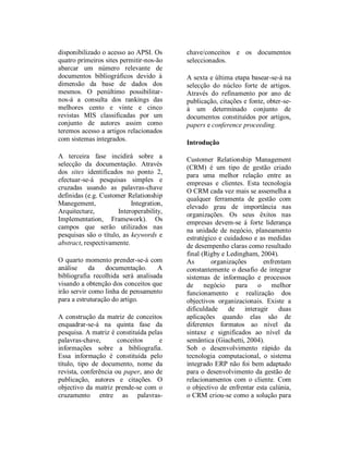Ribeiro, et al. – Integração de CRM
palavras-chave definidas (e.g. Customer         liderança na unidade de               negócio,
Relationship Management, Integration,           planeamento estratégico e cuidadoso e as
Implementation, ERP, EJB-JMS, XML). Os          medidas de desempenho claras como
campos que serão utilizados nas pesquisas       resultado final (Rigby e Ledingham,
são o título, as keywords e abstract,           2004).As        organizações        enfrentam
respectivamente. O quarto momento               constantemente o desafio de integrar
prender-se-á com análise da documentação.       sistemas de informação e processos de
A bibliografia recolhida será analisada         negócio para o melhor funcionamento e
visando a obtenção dos conceitos que irão       realização dos objectivos organizacionais.
servir como linha de pensamento para a          Existe uma grande dificuldade de por a
estruturação do artigo. A construção da         interagir duas aplicações quando elas são de
matriz de conceitos enquadrar-se-á na quinta    diferentes formatos ao nível da sintaxe e
fase da pesquisa. A matriz é constituída        significados ao nível da semântica
pelas     palavras-chave,     conceitos     e   (Giachetti, 2004).
informações sobre a bibliografia. Essa          Sob o desenvolvimento rápido da tecnologia
informação é constituída pelo título, tipo de   computacional, o sistema integrado ERP não
documento, nome da revista, conferência ou      foi bem adaptado para o desenvolvimento da
paper, ano de publicação, autores e citações.   gestão de relacionamentos com o cliente.
O objectivo da matriz prende-se com o           Com o objectivo de enfrentar esta calúnia, o
cruzamento       entre      as      palavras-   CRM criou-se como a solução para este
chave/conceitos     e     os     documentos     problema, no entanto, a integração dos dois
seleccionados.                                  sistemas é difícil (Xiaojing e Jihong, 2009).

A sexta e última etapa basear-se-á na           DESCRIÇÃO          DE       FUNDAMENTOS
selecção do núcleo forte de artigos. Através    TEÓRICOS
do refinamento por ano de publicação,
citações e fonte, obter-se-á um determinado     Antes de ser iniciada a revisão de literatura
conjunto de documentos constituídos por         serão clarificados alguns conceitos cruciais
artigos, papers e conference proceeding.        que alicerçam este artigo e que é importante
                                                reter. As definições descritas carecem de
                                                uma pesquisa exaustiva, servindo apenas de
INTRODUÇÃO
                                                base para uma melhor compreensão do
                                                leitor.
Nos mercados da actualidade a informação
que é produzida e usada numa organização        Customer relationship management
não é apenas necessária à própria
organização mas ultrapassa as fronteiras da     Customer Relationship Management é uma
empresa, daí a importância das tecnologias      forma de criar, manter e melhorar uma
para o apoio à relação entre as empresas e o    relação a longo prazo entre a empresa e os
mundo exterior ao nível dos clientes.           clientes (Meyer, 2005; Xu et al., 2002). A
Customer Relationship Management (CRM)          empresa poderá construir uma base de dados
é um tipo de gestão criado para uma melhor      com detalhe suficiente sobre os clientes para
relação entre as empresas e clientes. Esta      que a gestão, os vendedores, as pessoas
tecnologia cada vez mais se assemelha a         proporcionadoras de serviços e talvez o
qualquer ferramenta de gestão com elevado       próprio cliente, possam aceder a essa
grau de importância nas organizações. Os        informação, conhecer as necessidades do
seus êxitos nas empresas devem-se á forte       cliente com oferta e venda de produtos,


ISI 2010 – Guimarães, Portugal
 