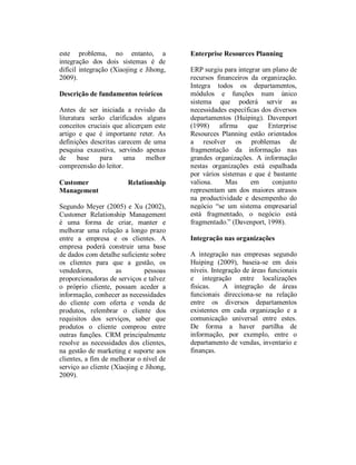 Ribeiro, et al. – Integração de CRM
relembrar o cliente dos requisitos dos          negócio está fragmentado.” (Davenport,
serviços, saber que produtos o cliente          1998).
comprou entre outras funções. O CRM
resolve principalmente as necessidades dos
clientes, na gestão de marketing e suporte      INTEGRAÇÃO          DE       CRM        NAS
aos clientes, a fim de melhorar o nível de      ORGANIZAÇÕES
serviço ao cliente (Xiaojing e Jihong, 2009).   A integração nas empresas segundo Huiping
CRM também pode ser entendido como um           (2009), baseia-se em dois níveis. Integração
conjunto de estratégias e processos             de áreas funcionais e integração entre
orientadas ao cliente, suportadas por           localizações físicas. A integração de áreas
softwares com o propósito de melhorar a         funcionais direcciona-se na relação entre os
lealdade dos clientes e, eventualmente, as      diversos departamentos existentes em cada
receitas da empresa (Rigby et al., 2002).       organização e a comunicação universal entre
Jiang (2009) afirma que actualmente o CRM       estes, de forma a haver partilha de
é usado em todos os departamentos que têm       informação. Por exemplo, entre o
relações com o cliente, relação com             departamento de vendas, inventario e
marketing, vendas, serviço, etc.                finanças, estas apesar de serem de diferentes
                                                localizações físicas pode haver partilha de
Enterprise resources planning                   informação. O sucesso que advém de uma
                                                organização integrar um sistema de CRM
ERP surgiu para integrar um plano de            está largamente relacionado com uma boa
recursos financeiros da organização. Integra    estratégia de gestão do cliente antes de o
todos os departamentos, módulos e funções       CRM ser implementado (Finnegan e Currie,
num único sistema que poderá servir as          2010; Meyer, 2005; Rigby et al., 2002).
necessidades específicas dos diversos           Os vários problemas de integração desta área
departamentos (Huiping, 2009). O ERP            advêm da adaptação das pessoas que
originou-se dentro dos sistemas, Material       compõem a empresa com o novo método a
Requirements       Planning     MRP        e    ser implementado através do CRM. As
Manufacturing Resource Planning MRPII,          mudanças que provocam no seio da
baseados em actividades operacionais das        organização ao nível da gestão podem
empresas, nos recursos destas e na              sempre      gerar     conflitos   na      sua
configuração dos custos de configuração de      implementação.
forma a fazer a melhor condição para a
produção interna. Jiang (2009) considera        Benefícios da integração do CRM com
também que o ERP é um sistema muito             ERP
poderoso na informação a vários níveis.
Davenport (1998) afirma que Enterprise          Independentemente do método usado, a
Resources Planning estão orientados a           integração do CRM nas empresas permite
resolver os problemas de fragmentação da        uma rede de relacionamento facilitada. Os
informação nas grandes organizações. A          clientes conseguem aceder a catálogos,
informação nestas organizações está             preços, descontos, e inventários. As ordens
espalhada por vários sistemas e que é           impostas pelos clientes são as mesmas nas
bastante valiosa. Mas em conjunto               vendas e a informação sobre estas ordens é
representam um dos maiores atrasos na           imediatamente transmitida ao ERP para o
produtividade e desempenho do negócio “se       background. O ERP após recebe-las calcula-
um sistema empresarial está fragmentado, o      as. Os dados de preços, quantidades,
                                                descontos, serão enviados para o interface. O



ISI 2010 – Guimarães, Portugal
 
