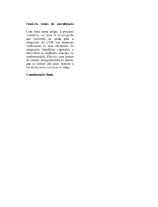 Ribeiro, et al. – Integração de CRM
CRM integra com a produção, a                  Implementar um CRM antes de mudar a
contabilidade e a logística onde os clientes   estrutura organizacional de acordo com o
podem usar os serviços e a informação          CRM. Assumir que um sistema de CRM
disponível. Uma empresa que use o CRM          tecnologicamente mais avançado é melhor e
pode estar completamente segura da             por fim seguir os consumidores sem os
interacção dos dados e a transacção de dados   irritar. Estes quatro pontos críticos ao não
com clientes e assim analisar as               serem bem abordados resultará numa má
contribuições dos clientes para o negócio e    integração de CRM na empresa e,
avaliar a qualidade do serviço. O ERP          consequentemente, perda de tempo e
integrado pode comunicar automaticamente       recursos para a organização. Desta forma,
com os clientes, evoluindo a sua eficiência    para evitar a primeira armadilha é necessário
na relação do cliente com a empresa e ao       cria uma estratégia de cliente, ou seja, é
mesmo tempo interagir com os parceiros         preciso saber com que clientes é vantajoso
empresariais implementados no comércio         criar relacionamentos e quais os que se
online, e aumentar a competitividade das       devem evitar. (Rigby et al., 2002). O
empresas. Os resultados esperados da           segundo problema está relacionado com a
integração do ERP com CRM são benefícios       mudança da estrutura organizacional. Uma
nas estratégias e preços do mercado para as    empresa depois de estudar profundamente os
empresas originando uma grande gama de         clientes alvo tem de proceder a uma
soluções (Jiang, 2009). A figura seguinte      reestruturação dos todos os processos e não
demonstra bem a zona de integração entre o     apenas os que estão directamente
CRM e o ERP.                                   relacionados com o cliente (Rigby et al.,
                                               2002). A terceira razão para a má integração
                                               de CRM nas organizações é a ideia de que
                                               um sistema de CRM tem de ter como base
                                               tecnologia avançada. Mas esse pressuposto
                                               está errado, pois uma boa estratégia de CRM
                                               pode começar com os funcionários terem
                                               mais atenção ao cliente (Rigby et al., 2002).
                                               Este erro é muito grave do ponto de vista
                                               financeiro, pois quando o CRM é avançado
                                               na tecnologia envolve investimentos muito
                                               grandes de dinheiro. A última falha da
   Figura 1. Área de Integração (Xiaojing e
                Jihong, 2009)                  implementação do CRM está relacionada
                                               com a busca de informação sobre o cliente e
                                               se esta forma poderá afastar clientes (Rigby
Problemas de integração                        et al., 2002). Abordar constantemente
                                               clientes desinteressados e iremos ser
Inicialmente     o     CRM         no    seu   rotulados como perseguidores, chatear
desenvolvimento não foi bem adaptado com       potenciais clientes e viramo-los para o
o ERP. A integração de dois sistemas é         concorrente. É necessário ter muito cuidado
sempre     de    grande      dificuldade   e   na abordagem ao cliente. Não é por se poder
complexidade. Existem quatro grandes           contactar o cliente que o devemos fazer. No
problemas na integração de CRM numa            entanto, muitos gestores ignoram estes
organização (Rigby et al., 2002), começando    quatro problemas, pois pensam que o CRM
pela implementação de um sistema de CRM        ira resolver todos os problemas relacionados
antes de definir uma estratégia de cliente.    com o cliente o que não é verdade,


ISI 2010 – Guimarães, Portugal
 