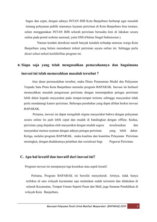 Baurusan Pelayanan Parak Untuk Manfaat Masyarakat (BAPARAK) 2019 3
bagus dan cepat, dengan adanya INTAN BJB Kota Banjarbaru berharap agar masalah
tentang pelayanan publik utamanya layanan perizinan di Kota Banjarbaru bisa teratasi,
selain menggunakan INTAN BJB seluruh perizinan berusaha kini di lakukan secara
online pada portal website nasional, yaitu OSS (Online Singel Submission ).
Namun kendati demikian masih banyak kendala terhadap antusias warga Kota
Banjarbaru yang belum memahami terkait perizinan secara online ini. Sehingga perlu
dicari solusi terkait keefektifitas program ini.
B. Siapa saja yang telah mengusulkan pemecahannya dan bagaimana
inovasi ini telah memecahkan masalah tersebut ?
Atas dasar permasalahan tersebut, maka Dinas Penanaman Modal dan Pelayanan
Terpadu Satu Pintu Kota Banjarbaru memulai program BAPARAK. Inovasi ini berhasil
memecahkan masalah pengurusan perizinan dengan menempatkan petugas perizinan
lebih dekat kepada masyarakat pada tempat-tempat tertentu sehingga masyarakat tidak
perlu mendatangi kantor perizinan. Beberapa perubahan yang dapat dilihat berkat inovasi
BAPARAK.
Pertama, inovasi ini dapat mengubah stigma masyarakat bahwa dengan pelayanan
secara online itu jauh lebih cepat dan mudah di bandingkan dengan offline. Kedua,
perizinan yang diajukan oleh masyarakat dengan mudah segera terselesaikan dan
masyarakat merasa nyaman dengan adanya petugas perizinan yang lebih dekat.
Ketiga, melalui program BAPARAK, maka kualitas dan kuantitas Pelayanan Perizinan
meningkat, dengan diadakannya pelatihan dan sosialisasi bagi Pegawai Perizinan.
C. Apa hal kreatif dan inovatif dari inovasi ini?
Program inovasi ini mempunyai tiga keunikan atau aspek kreatif.
Pertama, Program BAPARAK ini bersifat menyeluruh. Artinya, tidak hanya
terfokus di satu wilayah kecamatan saja melainkan sudah tersistem dan dilakukan di
seluruh Kecamatan, Tempat Umum Seperti Pasar dan Mall, juga Saranan Pendidikan di
wilayah Kota Banjarbaru.
 