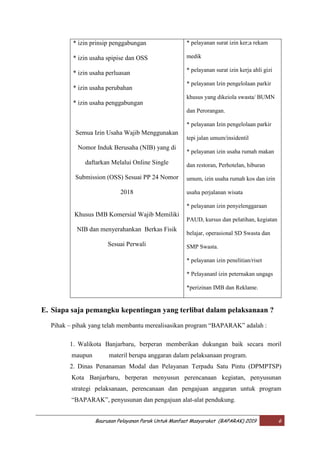 Baurusan Pelayanan Parak Untuk Manfaat Masyarakat (BAPARAK) 2019 6
* izin prinsip penggabungan
* izin usaha spipise dan OSS
* izin usaha perluasan
* izin usaha perubahan
* izin usaha penggabungan
Semua Izin Usaha Wajib Menggunakan
Nomor Induk Berusaha (NIB) yang di
daftarkan Melalui Online Single
Submission (OSS) Sesuai PP 24 Nomor
2018
Khusus IMB Komersial Wajib Memiliki
NIB dan menyerahankan Berkas Fisik
Sesuai Perwali
* pelayanan surat izin ker;a rekam
medik
* pelayanan surat izin kerja ahli gizi
* pelayanan lzin pengelolaan parkir
khusus yang dikeiola swasta/ BUMN
dan Perorangan.
* pelayanan Izin pengelolaan parkir
tepi jalan umum/insidentil
* pelayanan izin usaha rumah makan
dan restoran, Perhotelan, hiburan
umum, izin usaha rumah kos dan izin
usaha perjalanan wisata
* pelayanan izin penyelenggaraan
PAUD, kursus dan pelatihan, kegiatan
belajar, operasional SD Swasta dan
SMP Swasta.
* pelayanan izin penelitian/riset
* Pelayananl izin peternakan ungags
*perizinan IMB dan Reklame.
E. Siapa saja pemangku kepentingan yang terlibat dalam pelaksanaan ?
Pihak – pihak yang telah membantu merealisasikan program “BAPARAK” adalah :
1. Walikota Banjarbaru, berperan memberikan dukungan baik secara moril
maupun materil berupa anggaran dalam pelaksanaan program.
2. Dinas Penanaman Modal dan Pelayanan Terpadu Satu Pintu (DPMPTSP)
Kota Banjarbaru, berperan menyusun perencanaan kegiatan, penyusunan
strategi pelaksanaan, perencanaan dan pengajuan anggaran untuk program
“BAPARAK”, penyusunan dan pengajuan alat-alat pendukung.
 