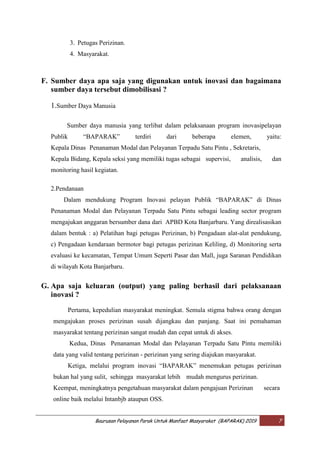 Baurusan Pelayanan Parak Untuk Manfaat Masyarakat (BAPARAK) 2019 7
3. Petugas Perizinan.
4. Masyarakat.
F. Sumber daya apa saja yang digunakan untuk inovasi dan bagaimana
sumber daya tersebut dimobilisasi ?
1.Sumber Daya Manusia
Sumber daya manusia yang terlibat dalam pelaksanaan program inovasipelayan
Publik “BAPARAK” terdiri dari beberapa elemen, yaitu:
Kepala Dinas Penanaman Modal dan Pelayanan Terpadu Satu Pintu , Sekretaris,
Kepala Bidang, Kepala seksi yang memiliki tugas sebagai supervisi, analisis, dan
monitoring hasil kegiatan.
2.Pendanaan
Dalam mendukung Program Inovasi pelayan Publik “BAPARAK” di Dinas
Penanaman Modal dan Pelayanan Terpadu Satu Pintu sebagai leading sector program
mengajukan anggaran bersumber dana dari APBD Kota Banjarbaru. Yang direalisasikan
dalam bentuk : a) Pelatihan bagi petugas Perizinan, b) Pengadaan alat-alat pendukung,
c) Pengadaan kendaraan bermotor bagi petugas perizinan Keliling, d) Monitoring serta
evaluasi ke kecamatan, Tempat Umum Seperti Pasar dan Mall, juga Saranan Pendidikan
di wilayah Kota Banjarbaru.
G. Apa saja keluaran (output) yang paling berhasil dari pelaksanaan
inovasi ?
Pertama, kepedulian masyarakat meningkat. Semula stigma bahwa orang dengan
mengajukan proses perizinan susah dijangkau dan panjang. Saat ini pemahaman
masyarakat tentang perizinan sangat mudah dan cepat untuk di akses.
Kedua, Dinas Penanaman Modal dan Pelayanan Terpadu Satu Pintu memiliki
data yang valid tentang perizinan - perizinan yang sering diajukan masyarakat.
Ketiga, melalui program inovasi “BAPARAK” menemukan petugas perizinan
bukan hal yang sulit, sehingga masyarakat lebih mudah mengurus perizinan.
Keempat, meningkatnya pengetahuan masyarakat dalam pengajuan Perizinan secara
online baik melalui Intanbjb ataupun OSS.
 
