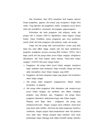 Ilmu Penetahuan Alam (IPA) merupakan hasil kegiatan manusia
berupa pengethuan, gagasan, dan konsep yang terorganisasi dengan alam
sekitar. Yang diperoleh dari pengalaman melalui serangkaian proses ilmiah
antara lain penyelidikan, penyusunan dan pengujian gagasan-gagasan.
Keberadaan alat bantu pengajaran (alat pelajaran, media, alat
peraga) oleh A. Samana (2001:21) digambarkan dalam diagram sebagai
berikut. Tujuan Pendidikan (tujuan pengajaran) guru siswa pendekatan
metode teknik alat bantu pengajaran (alat pelajaran, media, alat peraga).
Fungsi dari alat peraga ialah memvisualisikan sesuatu yang tidak
dapat atau sukar dilihat hingga nampak jelas dan dapat menimbulk an
pengertian peningkatna persepsi seseorang (RM. Soelarko, 1995:6). Ada 6
fungsi pokok dari alat peraga dalam proses belajar mengajar sebagaimana
dikemukakan oleh Nana Sudjana dalam bukunya Dasar-sdsar belajar
mengajar (2202:99-100) yakni sebagai berikut :
a. Penggunaan alat peraga dalam proses belajar mengajar merupakan
fungsi tambahan tetapi mempunyai fungsi tersendiri sebagai alat bantu
untuk mewujudkan situasi belajar mengajar yang efektif
b. Penggunaan alat bantu merupakan bagian yang integral dari keselurihan
situasi belajar mengjar
c. Alat peraga dalam pengajaran penggunaannya integral dengan
keseluruhan isi pelajaran
d. Alat peraga dalam pengajatran lebih diutamakan yutk mempervcepat
proses belajar mengajar dan membantu sisea dfalam emnagkap
pengetian yang diberikan guru. Penggunaan lata peraga dalam
pengajaran diutamakan untukmmepertinggi mutu belajar megjara.
Disaping enam fungsi diatas , penggunaan alat peraga juag
mempuayinnilai-nilai. Dengan oeragaan daoat emletakan dasatr-dasat
yang nayata untuk betrfikir, oleh karen aitu dapat mengurangi terjadinya
verbakisme. Dengan pergaan dapat memperbedsar minat dan perhatian
siswa untuk elajar. Denagn peregaan dapat meletakan dasar untuk
perklemanga belajar sehiongga hasil elajhar bertmabh mantap, meberika
 