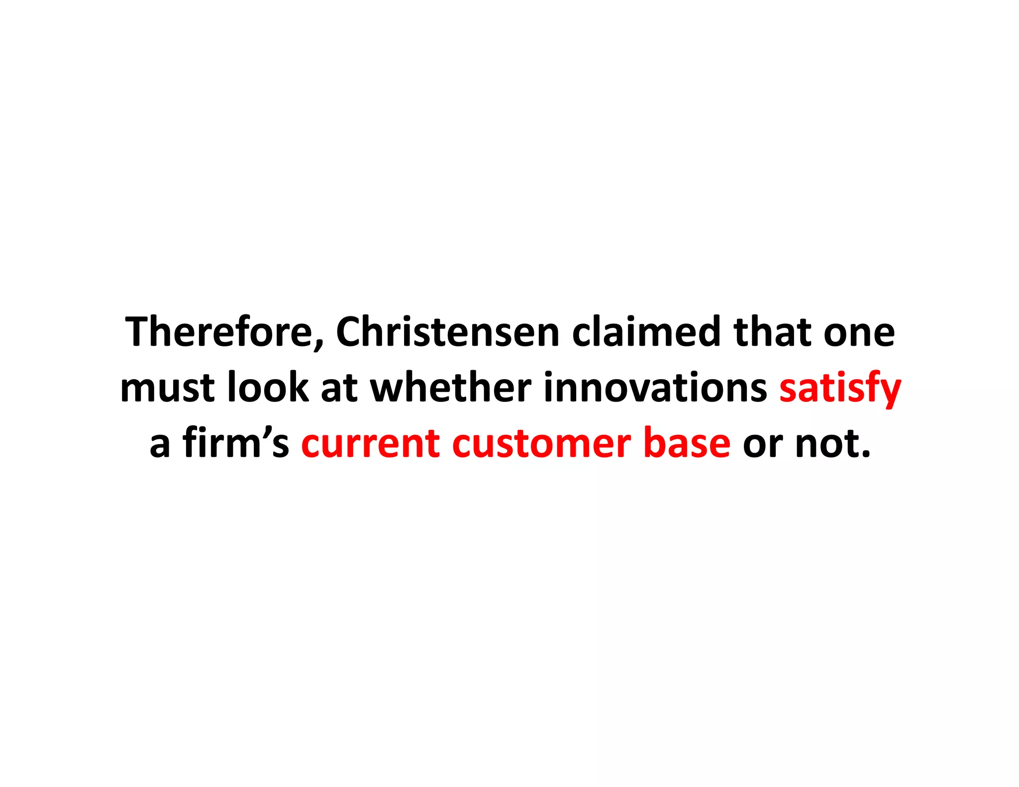 Therefore, Christensen claimed that one
Therefore, Christensen claimed that one
must look at whether innovations satisfy
 a firm s
 a firm’s current customer base or not
                                or not.
 