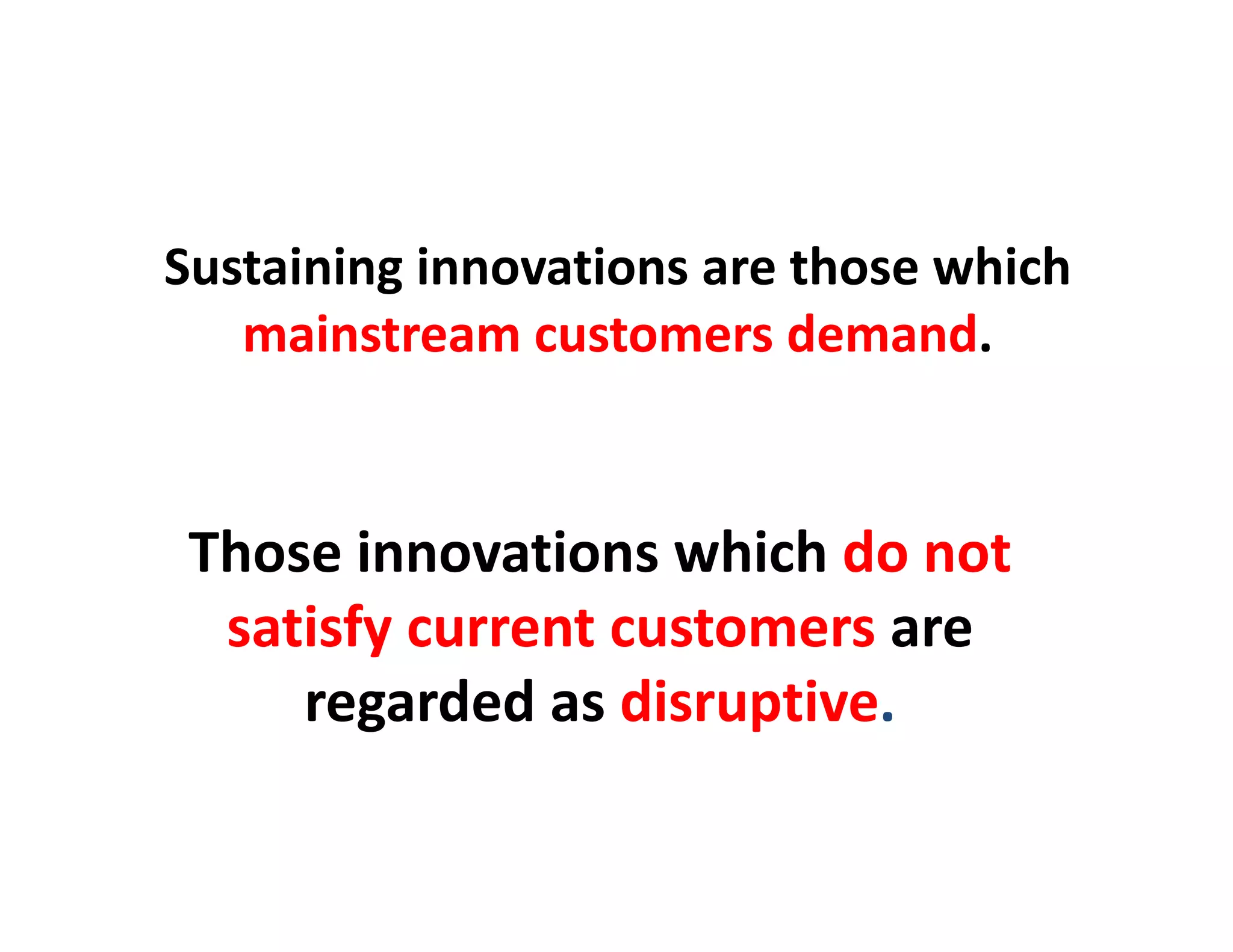 Sustaining innovations are those which 
   mainstream customers demand.


 Those i
 Th     innovations which d not 
               ti     hi h do t
  satisfy current customers are 
        y
     regarded as disruptive.
 