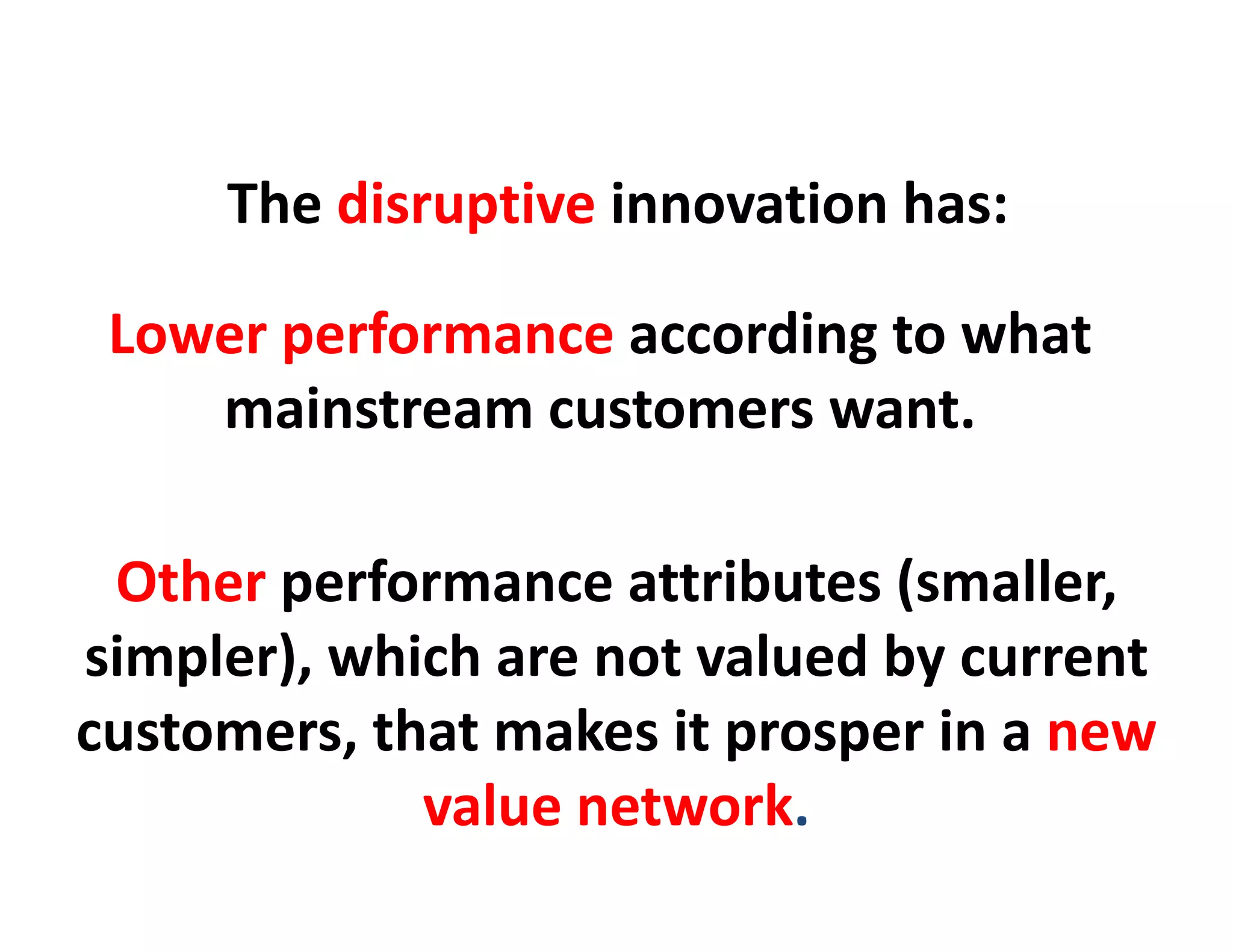 The disruptive innovation has:

 Lower performance according to what
    mainstream customers want
                          want.

 Other performance attributes (smaller, 
simpler), which are not valued by current
simpler) which are not valued by current
customers, that makes it prosper in a new 
             value network.
 