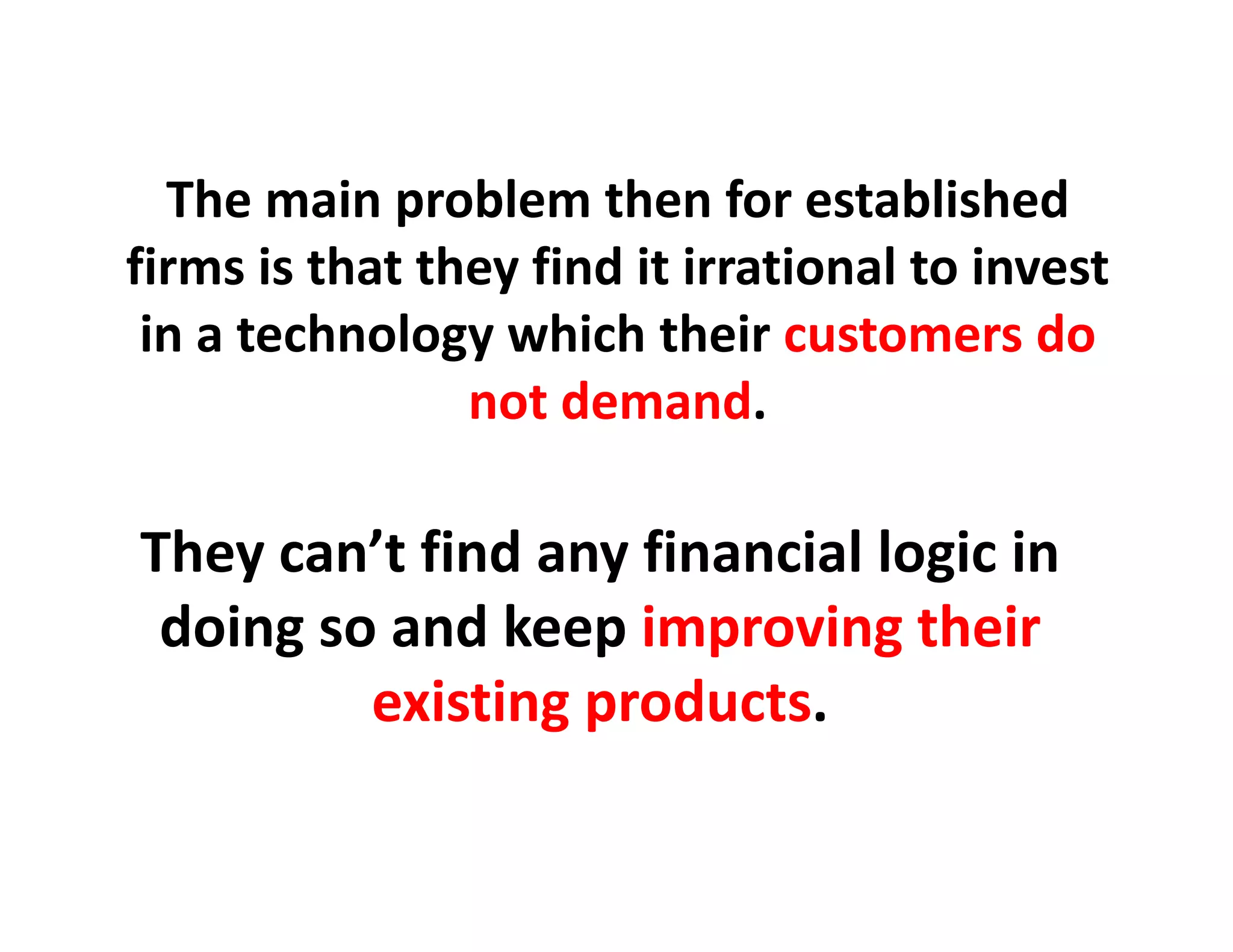 The main problem then for established
firms is that they find it irrational to invest
 in a technology which their customers do
                not demand.
                not demand.

They
Th can’t fi d any fi
         ’t find    financial l i i
                          i l logic in 
 doing so and keep improving their
     g            p p         g
         existing products.
 