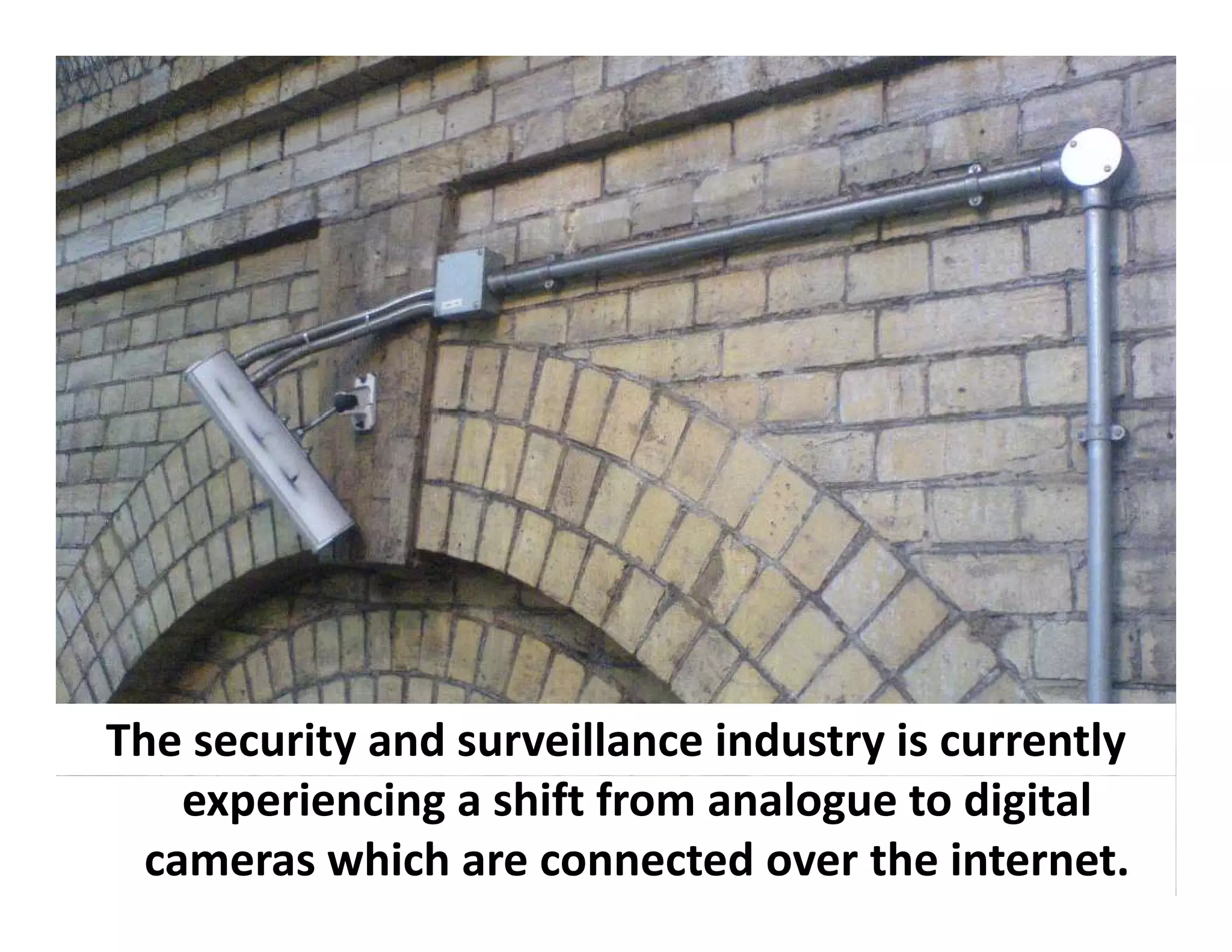The security and surveillance industry is currently
    experiencing a shift from analogue to digital 
  cameras which are connected over the internet.
 