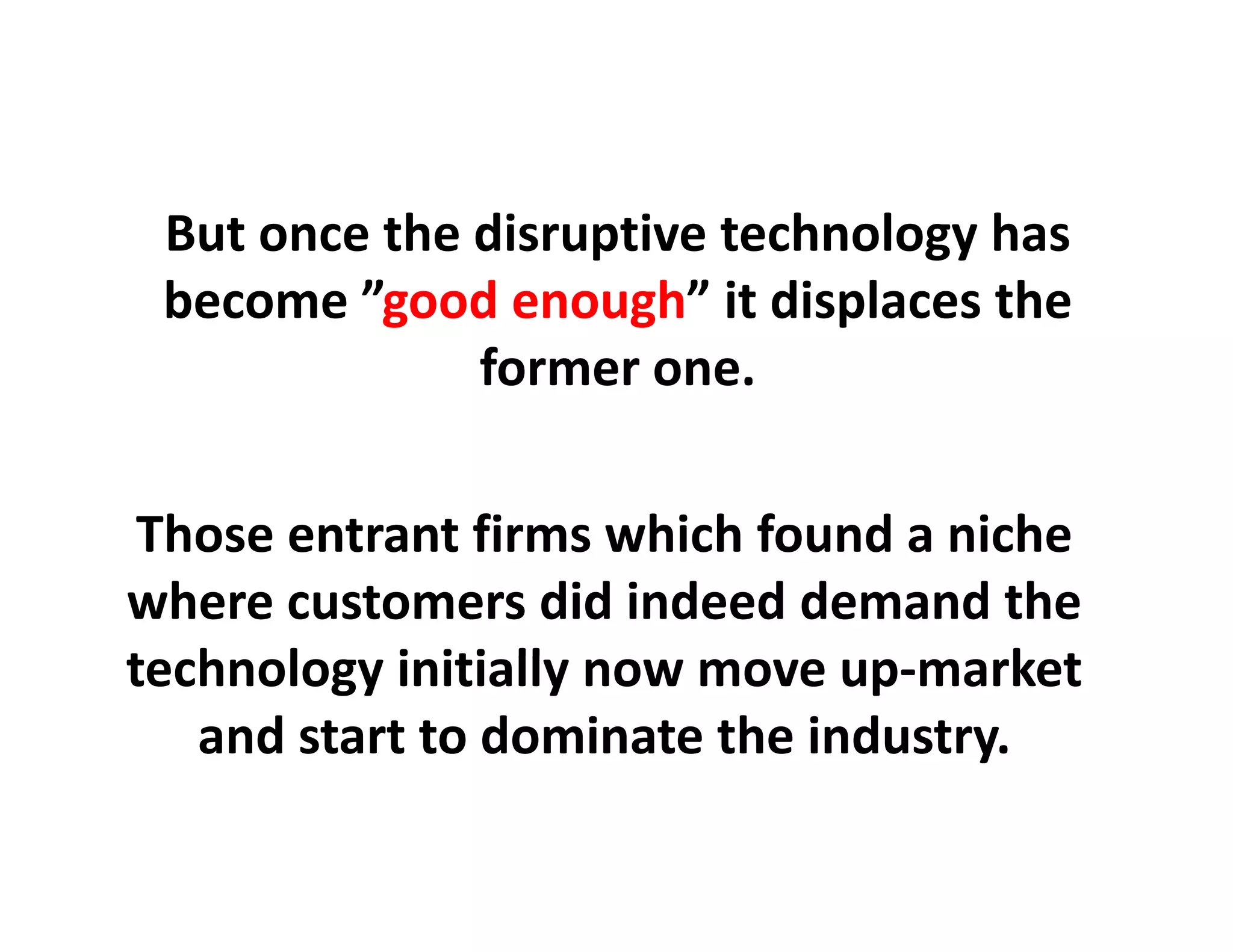 But once the disruptive technology has 
 become ”good enough” it displaces the
          good enough it displaces the 
              former one.

 Those entrant firms which found a niche
                                 a niche
where customers did indeed demand the 
technology initially now move up‐market
t h l       i iti ll                  k t
   and start to dominate the industry. 
 