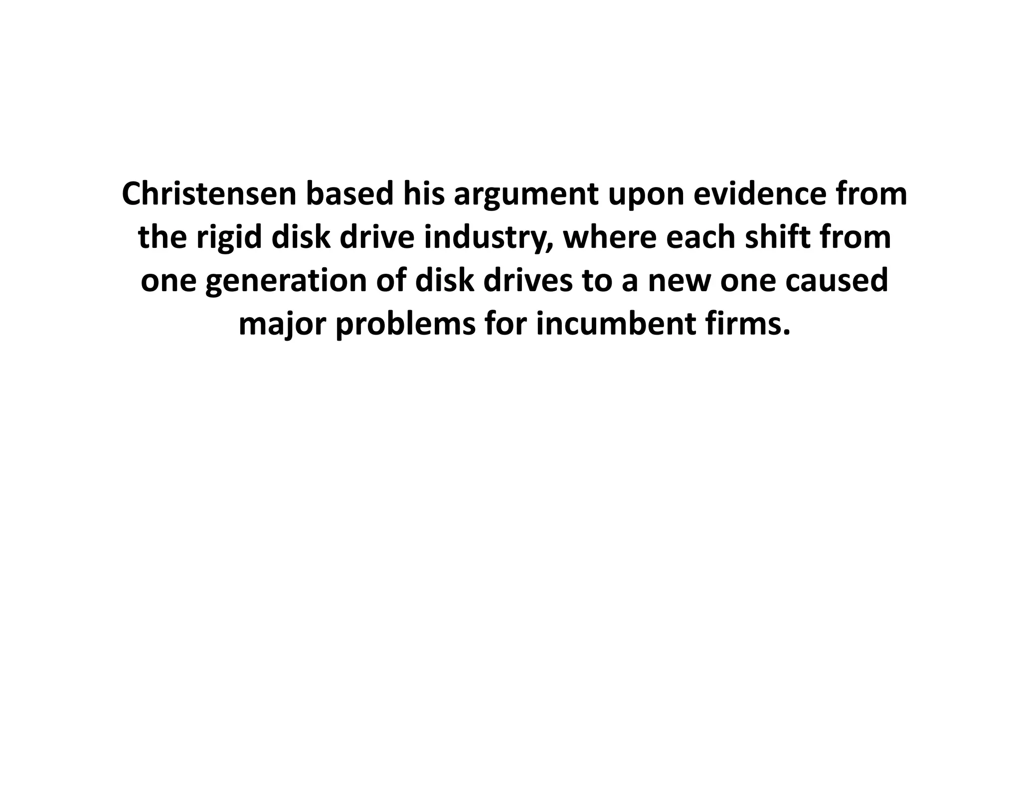 Christensen based his argument upon evidence from 
 the rigid disk drive industry, where
 the rigid disk drive industry, where each shift from
                                                 from 
 one generation of disk drives to a new one caused
        major problems for incumbent firms.
 