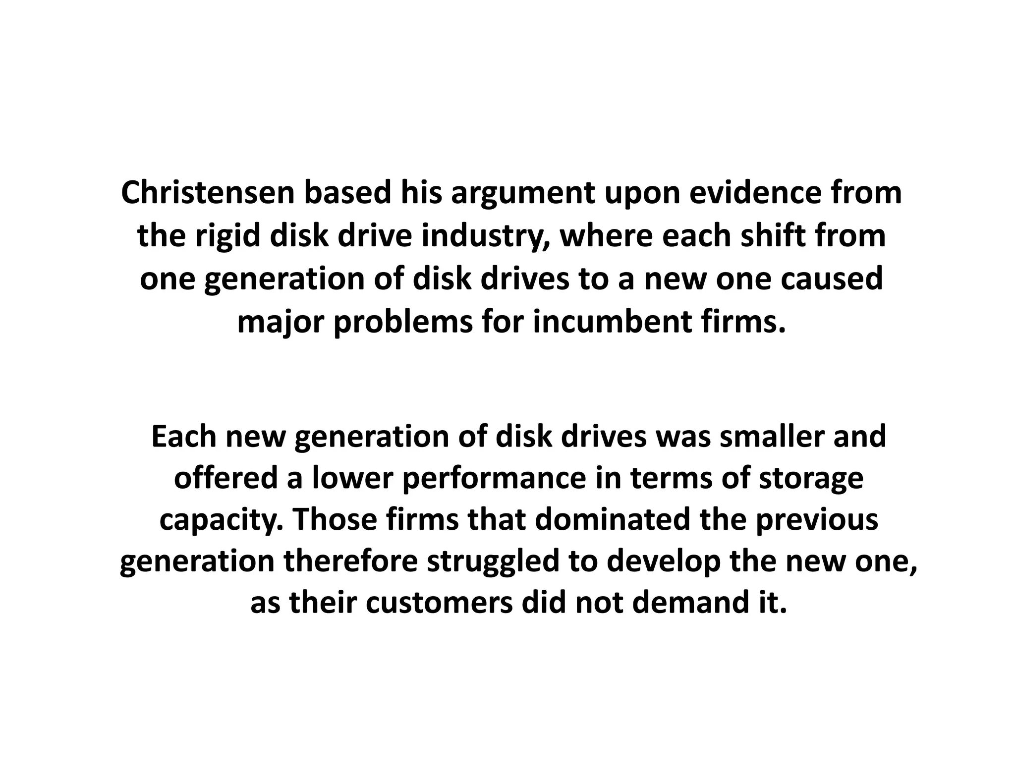 Christensen based his argument upon evidence from 
 the rigid disk drive industry, where
 the rigid disk drive industry, where each shift from
                                                 from 
 one generation of disk drives to a new one caused
        major problems for incumbent firms.


  Each new generation of disk drives was smaller and
        new generation of disk drives was        and 
    offered a lower performance in terms of storage
   capacity. Those firms that dominated the previous
generation therefore struggled to develop the new one, 
         as their customers did not demand it.
 