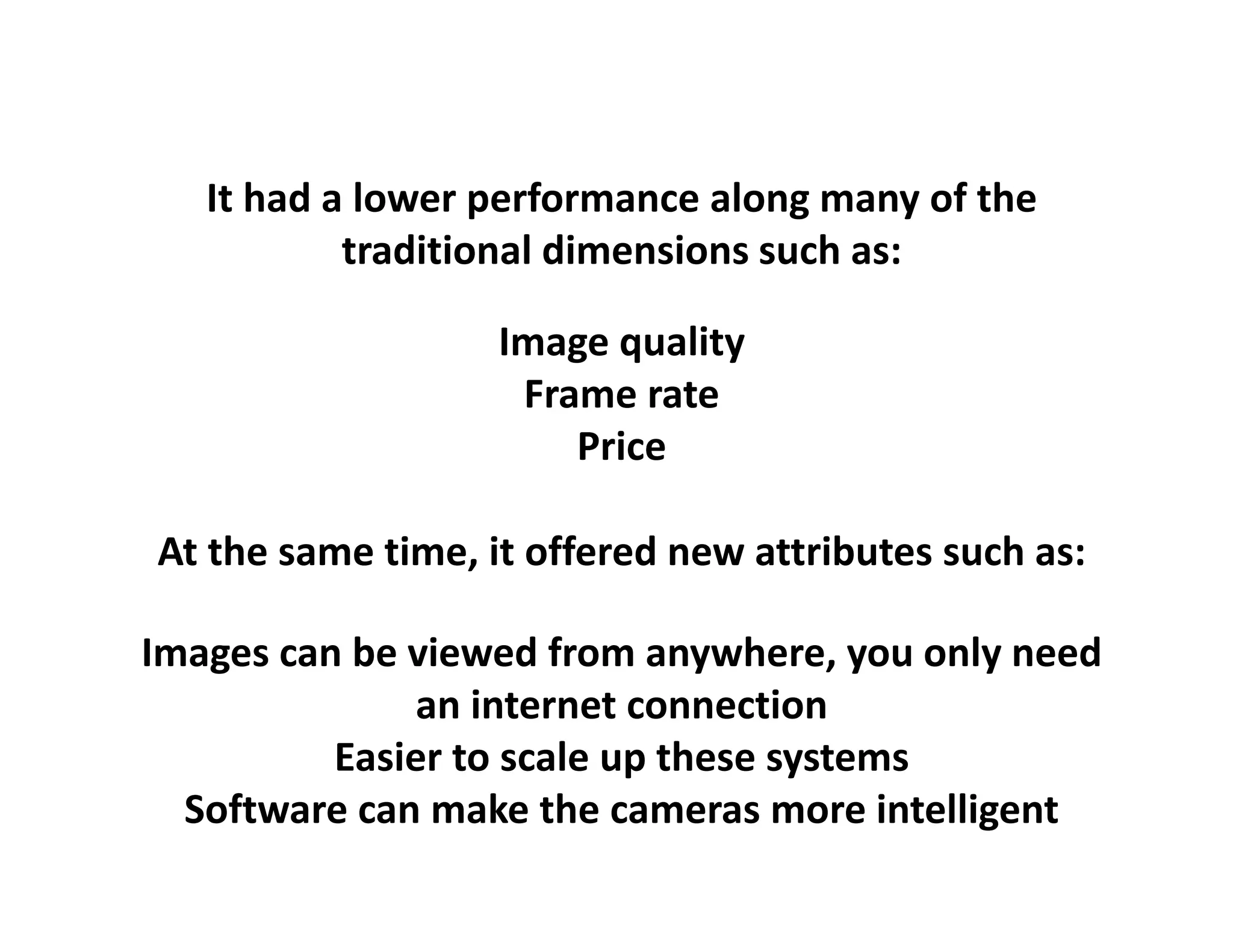 It had a lower performance along many of the 
           traditional dimensions such as:

                   Image quality
                    Frame rate
                       Price

At the same time, it offered new attributes such as:
    h                 ff d            b        h

Images can be viewed from anywhere, you only
Images can be viewed from anywhere you only need
              an internet connection
          Easier to scale up these systems
                           p        y
  Software can make the cameras more intelligent
 