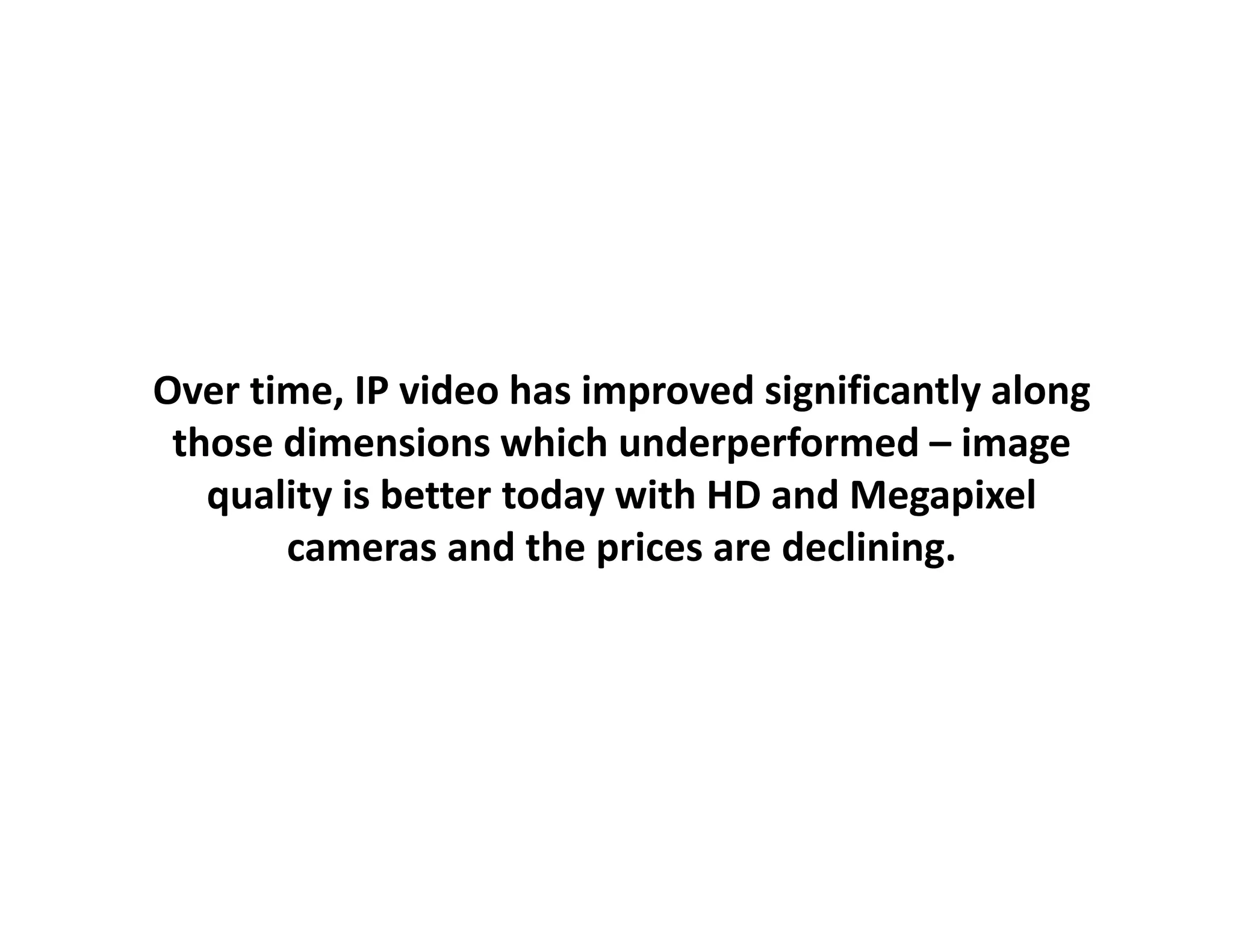 Over time, IP video has improved significantly along
 those dimensions which underperformed – image 
   quality is better today with HD and Megapixel
       cameras and the prices are declining.
                    d th    i      d li i
 