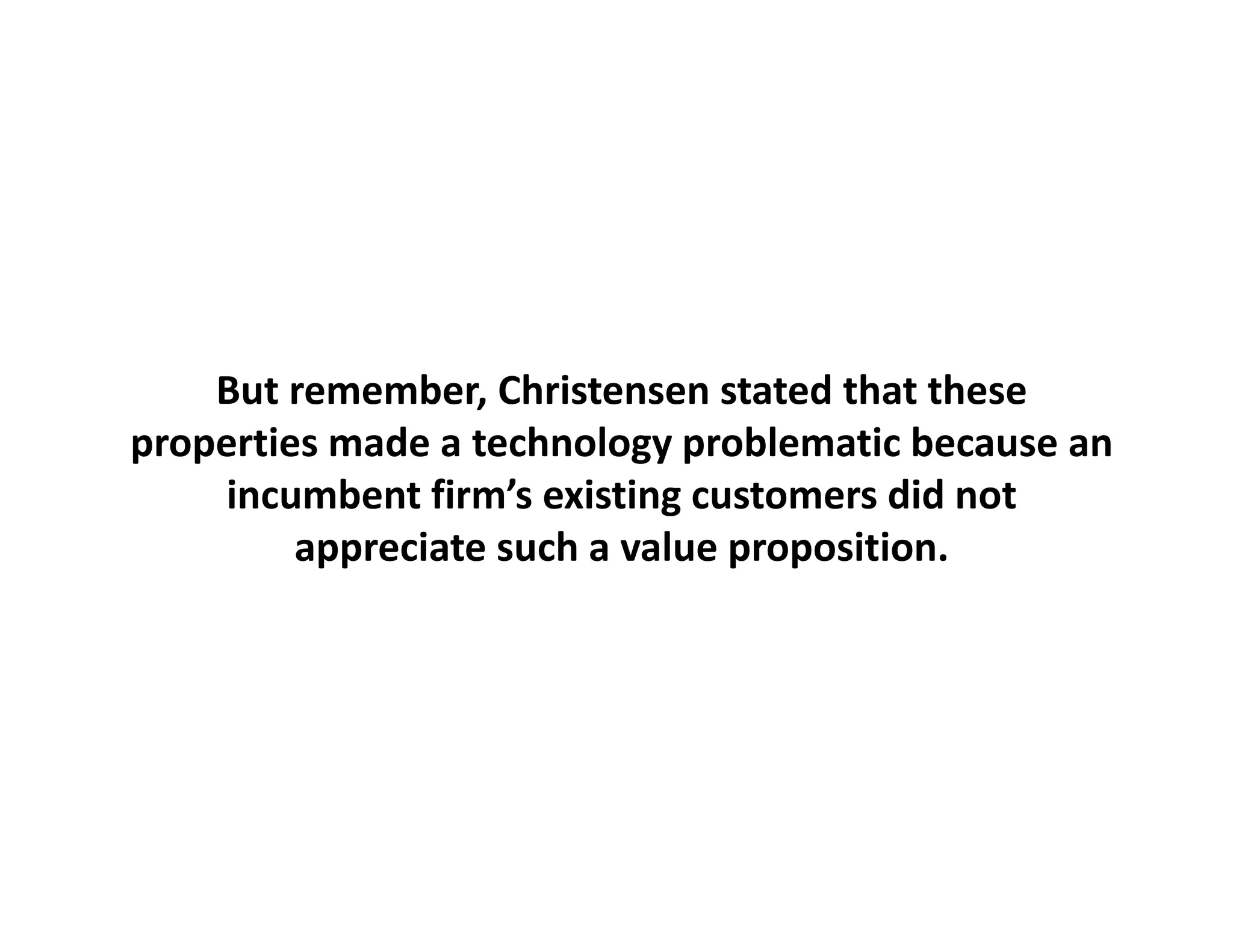 But remember, Christensen stated that these
properties made a technology problematic because an 
    incumbent firm’s existing customers did not 
         appreciate such a value proposition.
               i t     h     l         iti
 