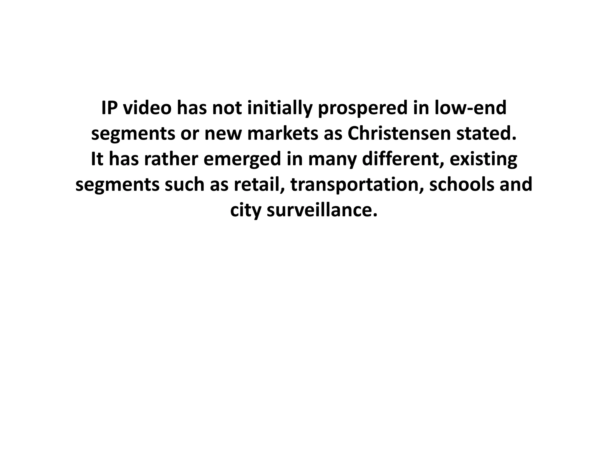 IP video has not initially prospered in low‐end
  segments or new markets as Christensen stated.
  It has rather emerged in many different, existing
segments such as retail, transportation, schools and 
                   city surveillance.
                    i         ill
 