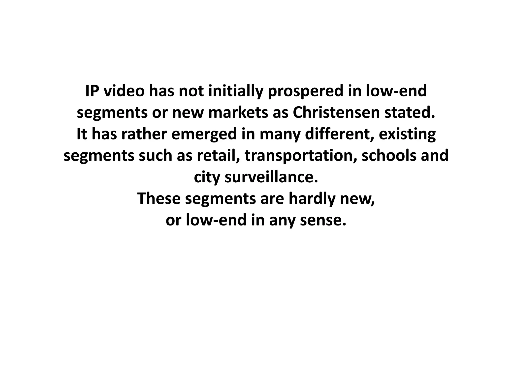 IP video has not initially prospered in low‐end
  segments or new markets as Christensen stated.
  It has rather emerged in many different, existing
segments such as retail, transportation, schools and 
                   city surveillance.
                    i         ill
           These segments are hardly new, 
               or low‐end in any sense.
               or low‐end in any sense
 