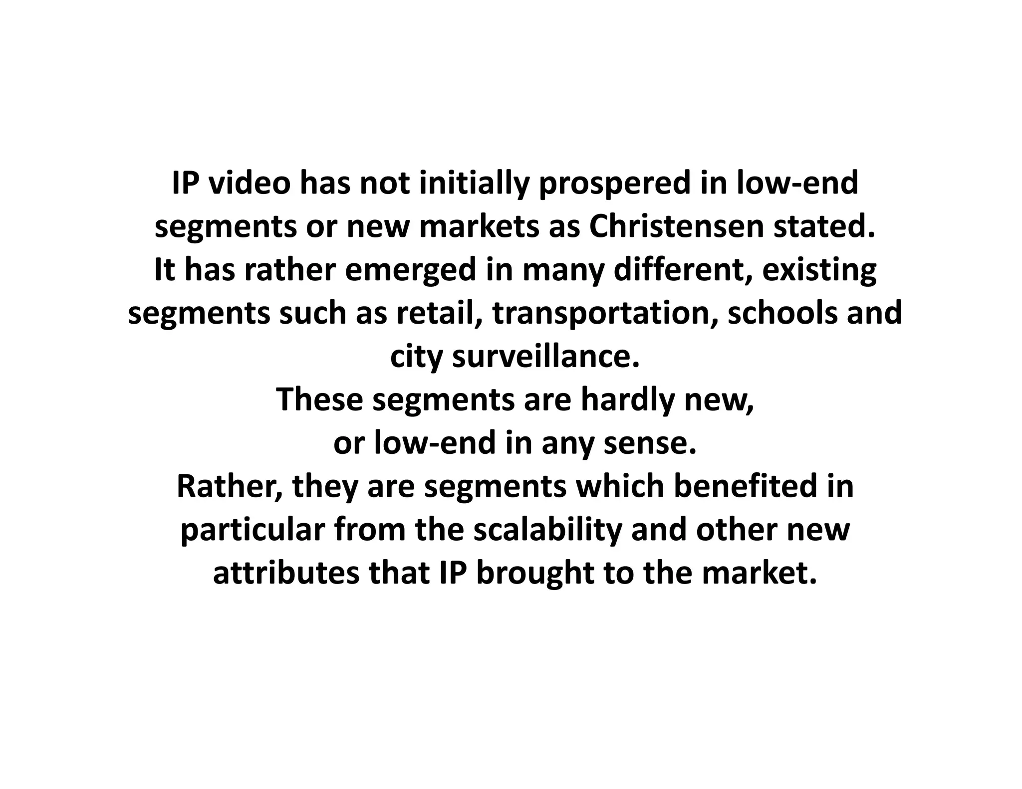 IP video has not initially prospered in low‐end
  segments or new markets as Christensen stated.
  It has rather emerged in many different, existing
segments such as retail, transportation, schools and 
                    city surveillance.
                     i        ill
            These segments are hardly new, 
                or low‐end in any sense.
                or low‐end in any sense
    Rather, they are segments which benefited in 
     p
     particular from the scalability and other new 
                                    y
       attributes that IP brought to the market.
 