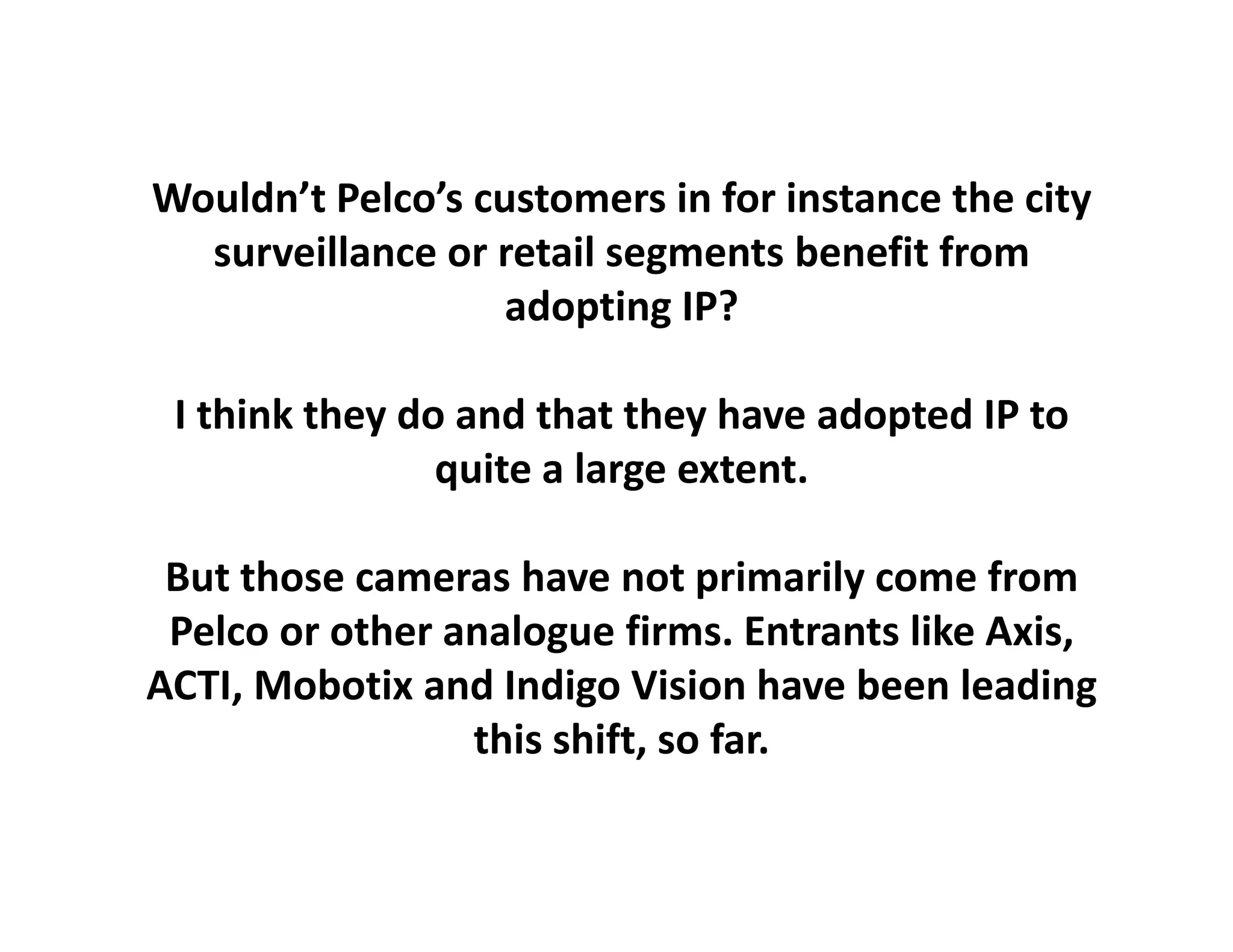 Wouldn’t Pelco’s customers in for instance the city 
  surveillance or retail segments benefit from 
                   adopting IP?
                    d ti

 I think
 I think they do and that they have adopted IP to
                 and that they              IP to 
                quite a large extent.

 But those cameras have not primarily come from 
 Pelco or other analogue firms. Entrants like Axis, 
ACTI, Mobotix and Indigo Vision have been leading
                 this shift, so far.
 