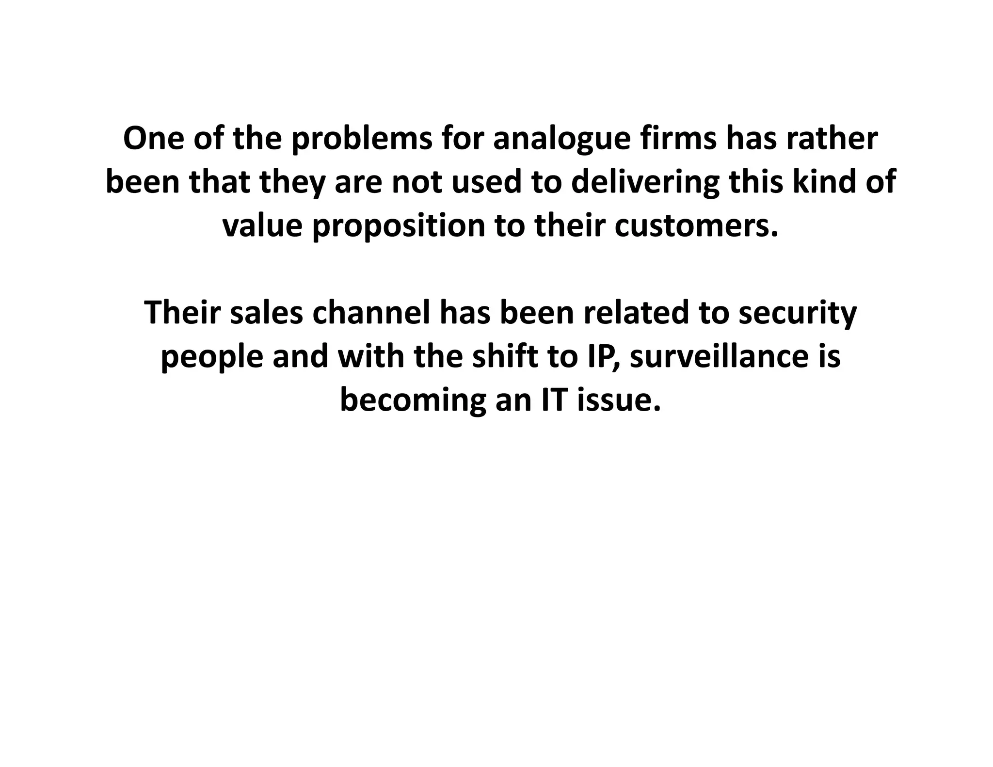 One of the problems for analogue
 One of the problems for analogue firms has rather
                                          has rather
been that they are not used to delivering this kind of 
       value proposition to their customers.
             p p

  Their sales channel has been related to security
   people and with the shift to IP, surveillance is 
                becoming an IT issue.
 