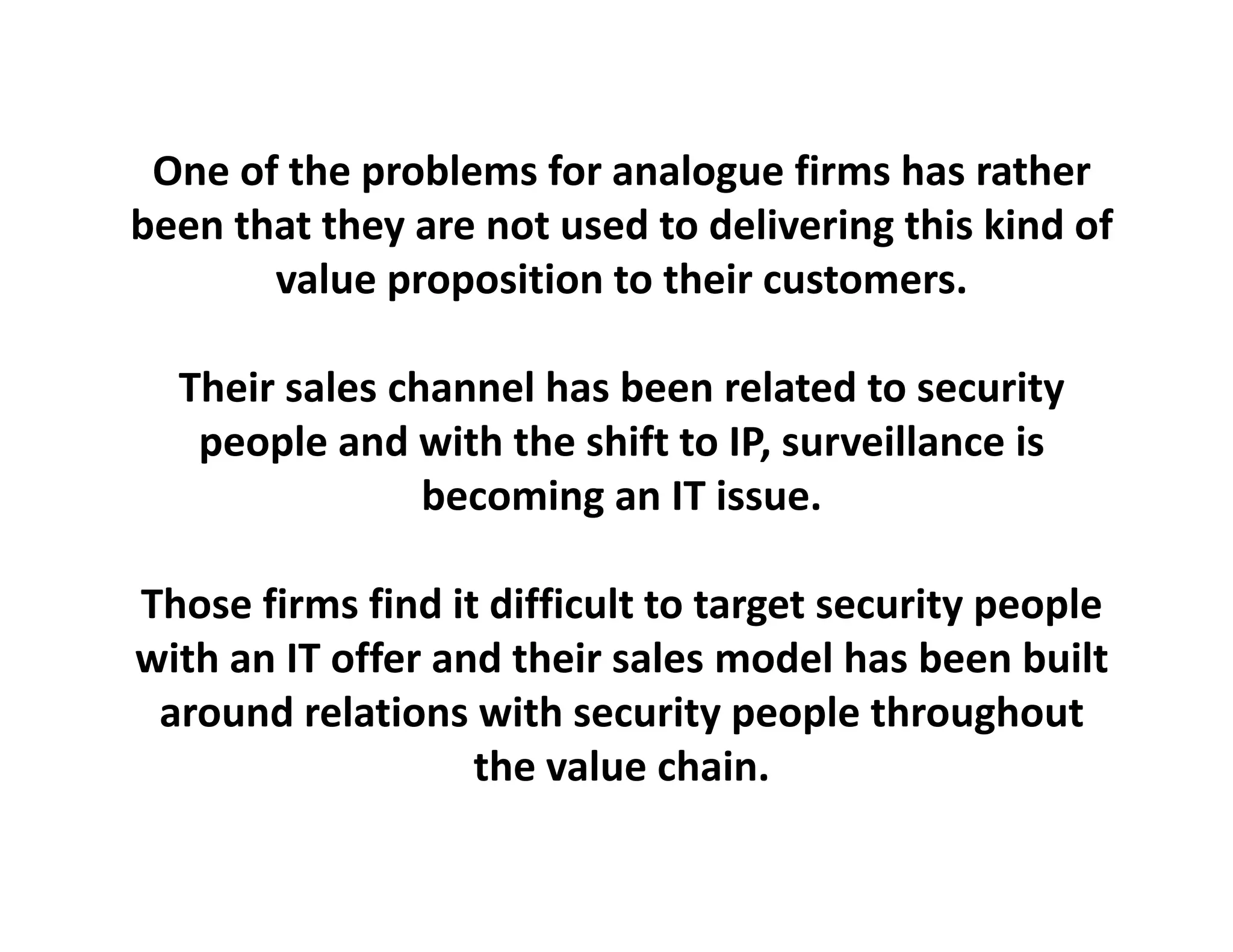 One of the problems for analogue
 One of the problems for analogue firms has rather
                                          has rather
been that they are not used to delivering this kind of 
       value proposition to their customers.
             p p

  Their sales channel has been related to security
   people and with the shift to IP, surveillance is 
                becoming an IT issue.

Those firms find it difficult to target security people
with an IT offer and their
with an IT offer and their sales model has been built
                                         has been
 around relations with security people throughout
                   the value
                   the value chain.
 