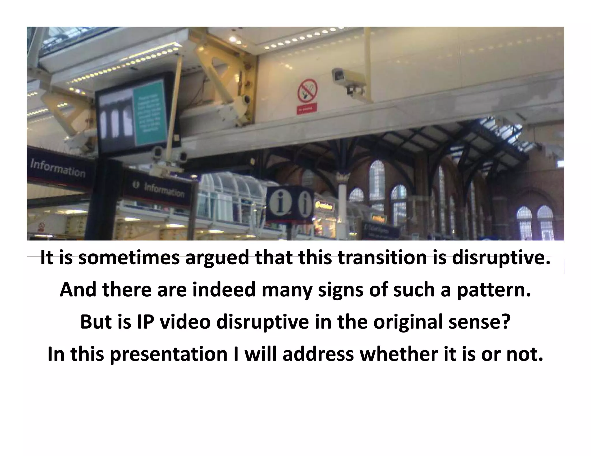 It is sometimes
It is sometimes argued that this transition is disruptive
                          that this transition is disruptive.
   And there are indeed many signs of such a pattern.
      But i
          is IP video disruptive i h
                 id di       i in the original sense?
                                          i i l        ?
 In this presentation I will address whether it is or not.
 