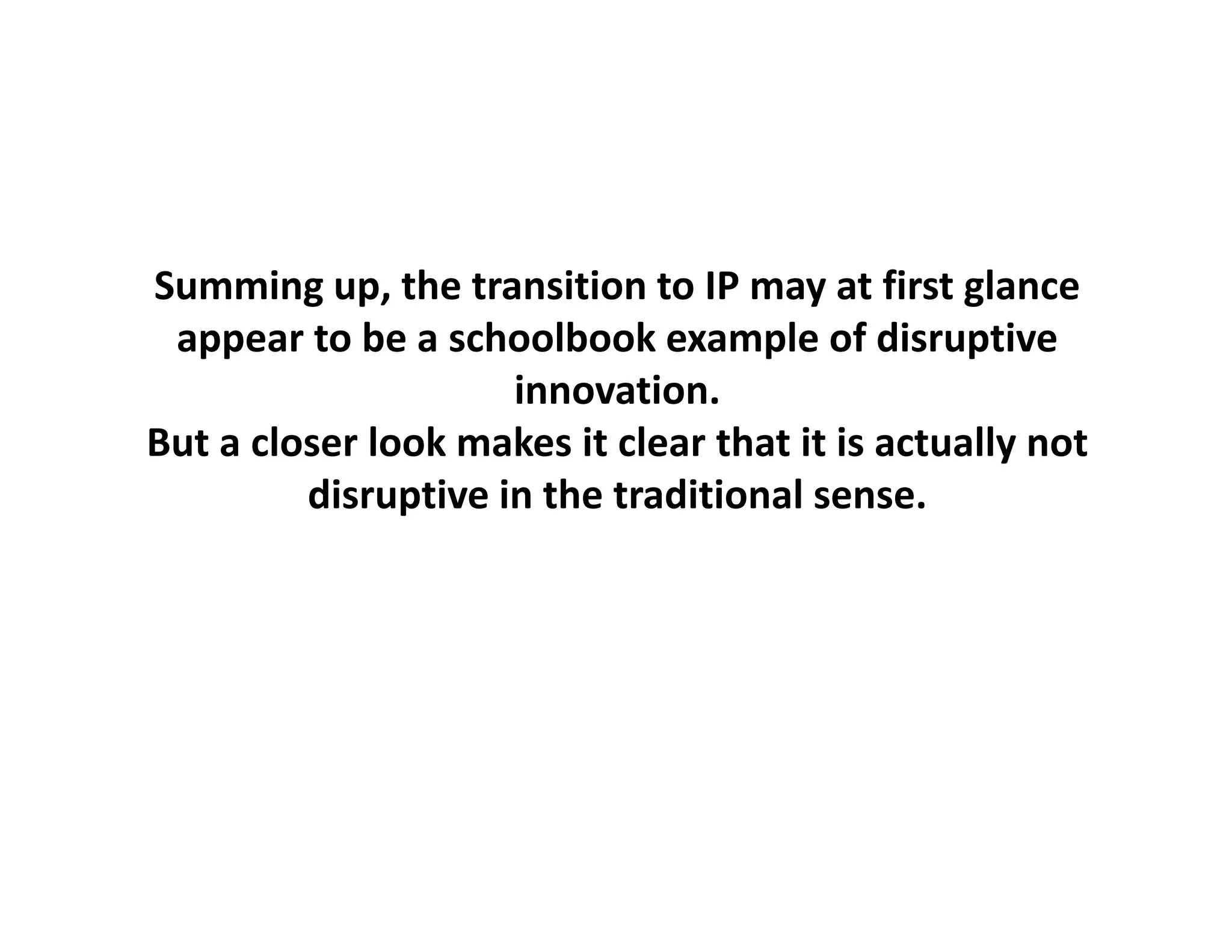 Summing up, the transition to IP may at first glance
           up, the transition to IP may at first glance
 appear to be a schoolbook example of disruptive
                      innovation.
But a closer look makes it clear that it is actually not 
         disruptive in the traditional sense.
 