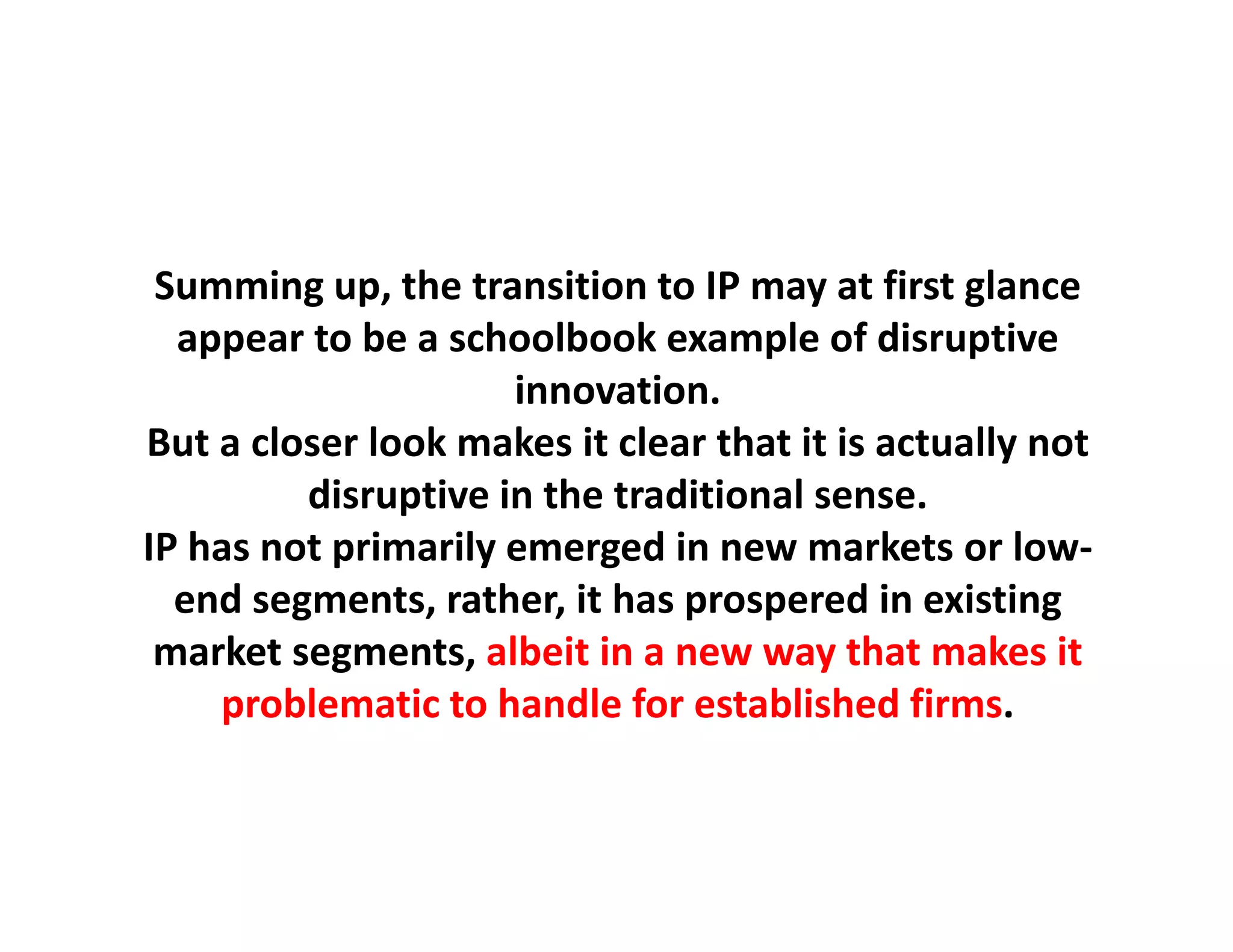 Summing up, the transition to IP may at first glance
           up, the transition to IP may at first glance
  appear to be a schoolbook example of disruptive
                      innovation.
But a closer look makes it clear that it is actually not 
         disruptive in the traditional sense.
IP has not primarily emerged i
IP h     t i      il         d in new markets or low‐
                                            k t     l
  end segments, rather, it has prospered in existing
 market segments, albeit in a new way that makes it 
 market segments albeit in a new way that makes it
     problematic to handle for established firms.
 