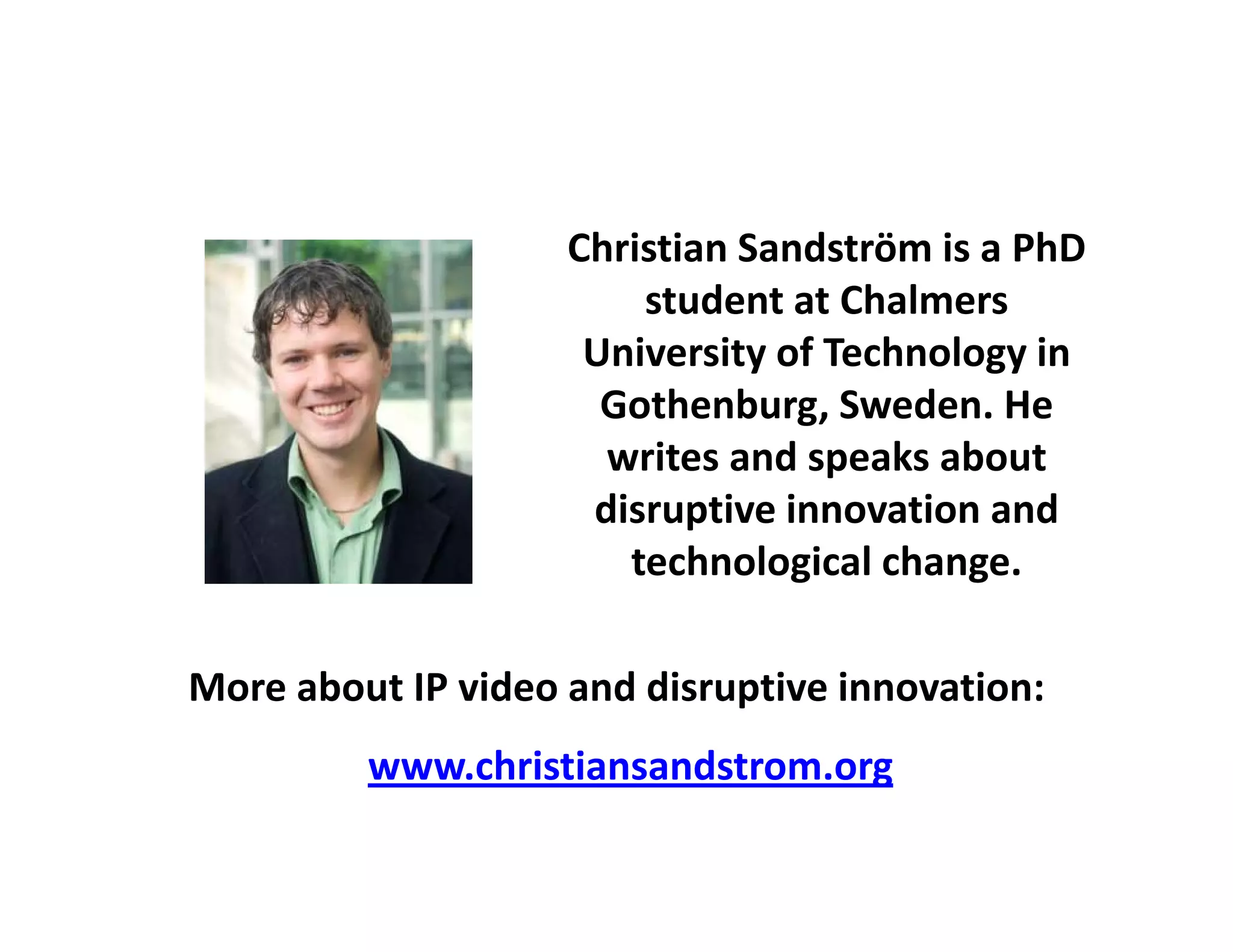 Christian Sandström is a PhD 
                        student at Chalmers 
                        student at Chalmers
                     University of Technology in 
                      Gothenburg, Sweden. He 
                      Gothenburg, Sweden. He
                      writes and speaks about 
                     disruptive innovation and 
                       technological change.

More about IP video and disruptive innovation:
         www.christiansandstrom.org
 