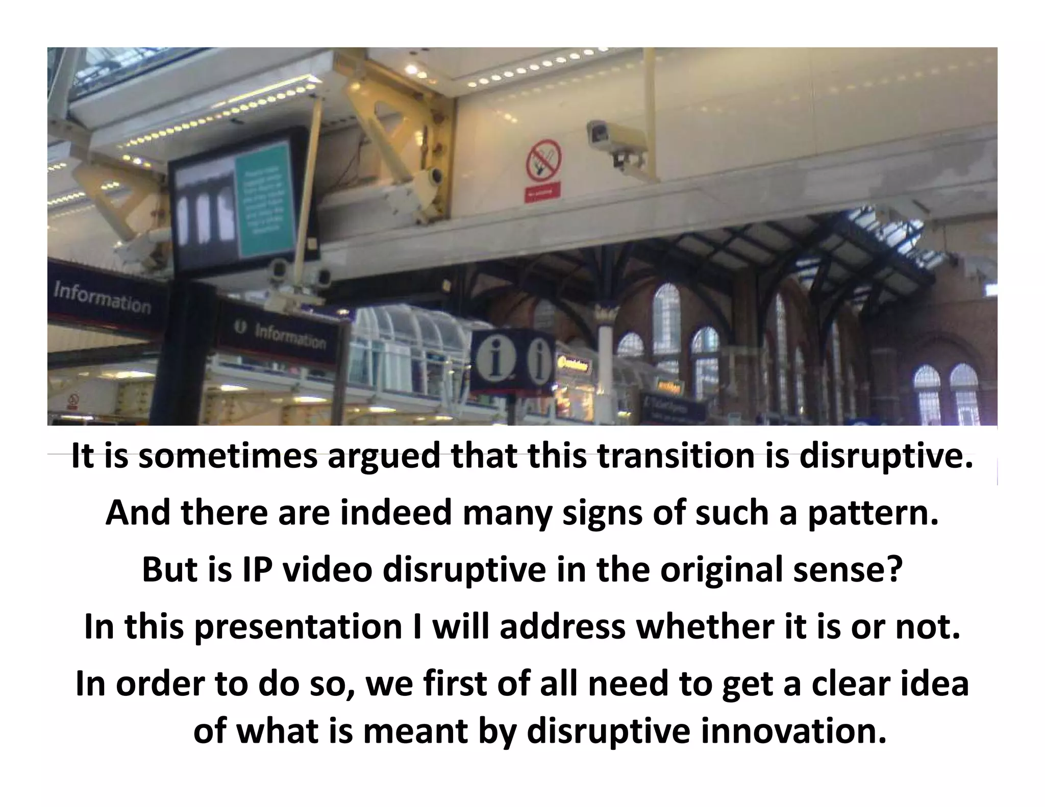 It is sometimes
It is sometimes argued that this transition is disruptive
                          that this transition is disruptive.
   And there are indeed many signs of such a pattern.
      But i
          is IP video disruptive i h
                 id di       i in the original sense?
                                          i i l        ?
 In this presentation I will address whether it is or not.
In order to do so, we first of all need to get a clear idea
         of what is meant by disruptive innovation.
 