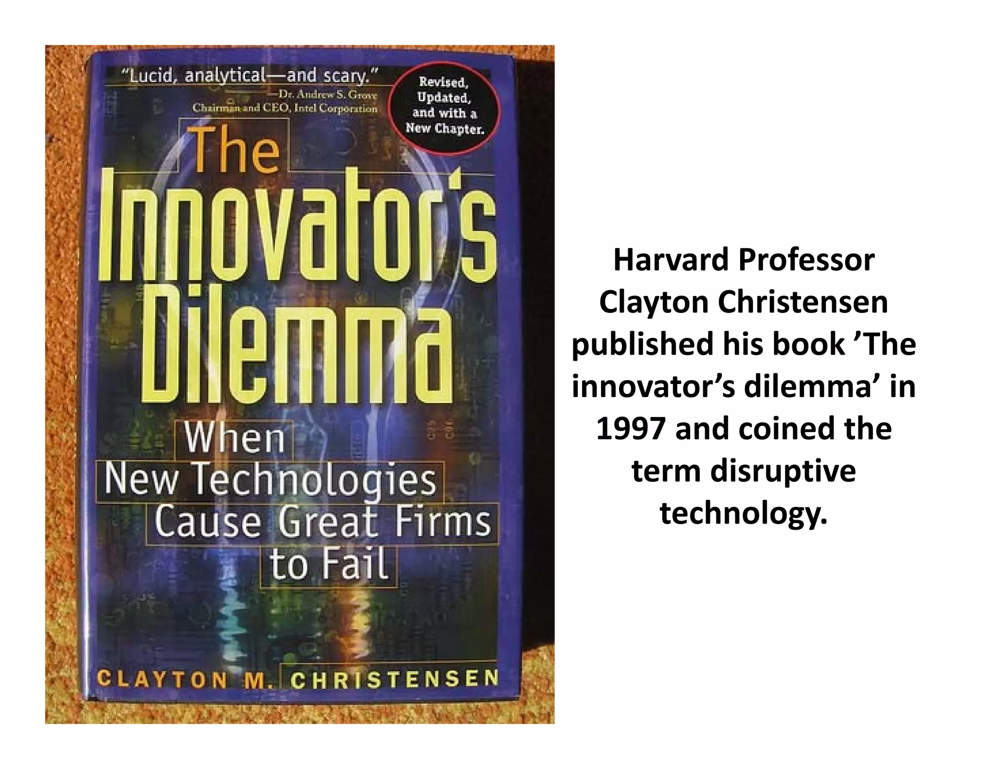 Harvard Professor 
  Clayton Christensen 
published hi b k ’Th
   bli h d his book ’The 
innovator’s dilemma’ in 
  1997 and coined the 
  1997 and coined the
    term disruptive
       technology.
                gy
 
